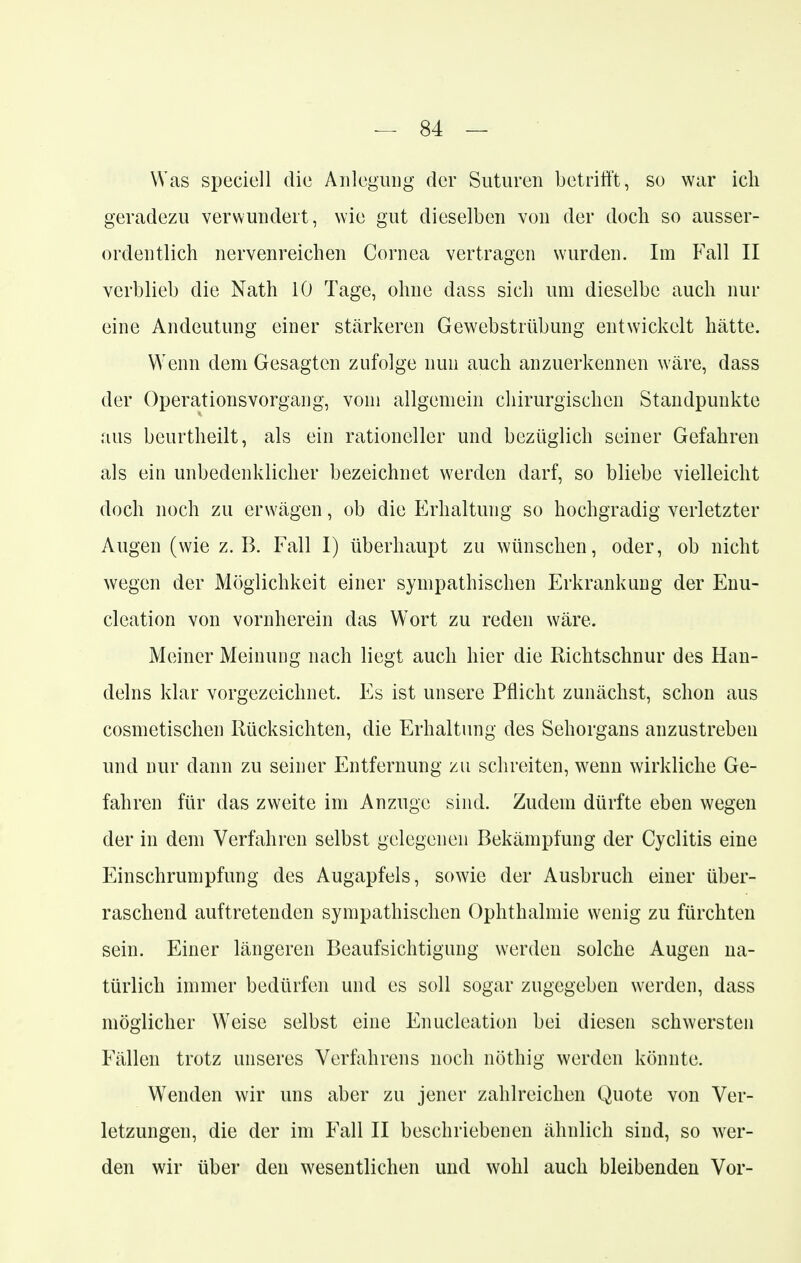 Was speciell die Anlegung der Suturen betrifft, so war ich geradezu verwundert, wie gut dieselben von der doch so ausser- ordentlich nerven reichen Cornea vertragen wurden. Im Fall II verblieb die Nath 10 Tage, ohne dass sich um dieselbe auch nur eine Andeutung einer stärkeren Gewebstrübung entwickelt hätte. Wenn dem Gesagten zufolge nun auch anzuerkennen wäre, dass der Operationsvorgang, vom allgemein chirurgischen Standpunkte aus beurtheilt, als ein rationeller und bezüglich seiner Gefahren als ein unbedenklicher bezeichnet werden darf, so bliebe vielleicht doch noch zu erwägen, ob die Erhaltung so hochgradig verletzter Augen (wie z.B. Fall I) überhaupt zu wünschen, oder, ob nicht wegen der Möglichkeit einer sympathischen Erkrankung der Enu- cleation von vornherein das Wort zu reden wäre. Meiner Meinung nach liegt auch hier die Richtschnur des Han- delns klar vorgezeichnet. Es ist unsere Pflicht zunächst, schon aus cosmetischen Rücksichten, die Erhaltung des Sehorgans anzustreben und nur dann zu seiner Entfernung zu schreiten, wenn wirkliche Ge- fahren für das zweite im Anzüge sind. Zudem dürfte eben wegen der in dem Verfahren selbst gelegenen Bekämpfung der Cyclitis eine Einschrumpfung des Augapfels, sowie der Ausbruch einer über- raschend auftretenden sympathischen Ophthalmie wenig zu fürchten sein. Einer längeren Beaufsichtigung werden solche Augen na- türlich immer bedürfen und es soll sogar zugegeben werden, dass möglicher W7eise selbst eine Enucleation bei diesen schwersten Fällen trotz unseres Verfahrens noch nöthig werden könnte. Wenden wir uns aber zu jener zahlreichen Quote von Ver- letzungen, die der im Fall II beschriebenen ähnlich sind, so wer- den wir über den wesentlichen und wohl auch bleibenden Vor-