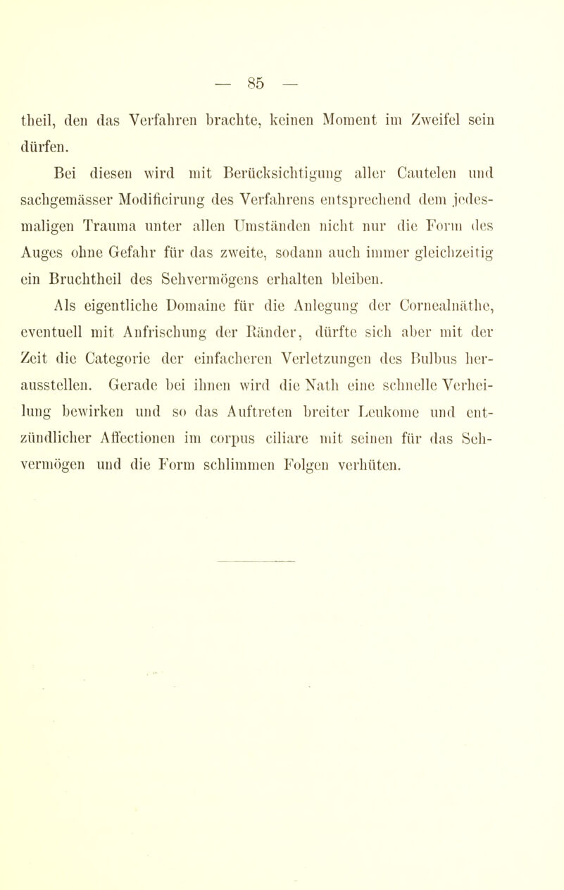 theil, den das Verfahren brachte, keinen Moment im Zweifel sein dürfen. Bei diesen wird mit Berücksichtigung aller Cautelen und sachgemässer Modificirung des Verfahrens entsprechend dem jedes- maligen Trauma unter allen Umständen nicht nur die Form des Auges ohne Gefahr für das zweite, sodann auch immer gleichzeitig ein Bruchtheil des Sehvermögens erhalten bleiben. Als eigentliche Domaine für die Anlegung der Cornealnäthe, eventuell mit Anfrischung der Rcänder, dürfte sich aber mit der Zeit die Categorie der einfacheren Verletzungen des Bulbus her- ausstellen. Gerade bei ihnen wird die Nath eine schnelle Verhei- lung bewirken und so das Auftreten breiter Leukome und ent- zündlicher Affectioncn im corpus ciliare mit seinen für das Seh- vermögen und die Form schlimmen Folgen verhüten.