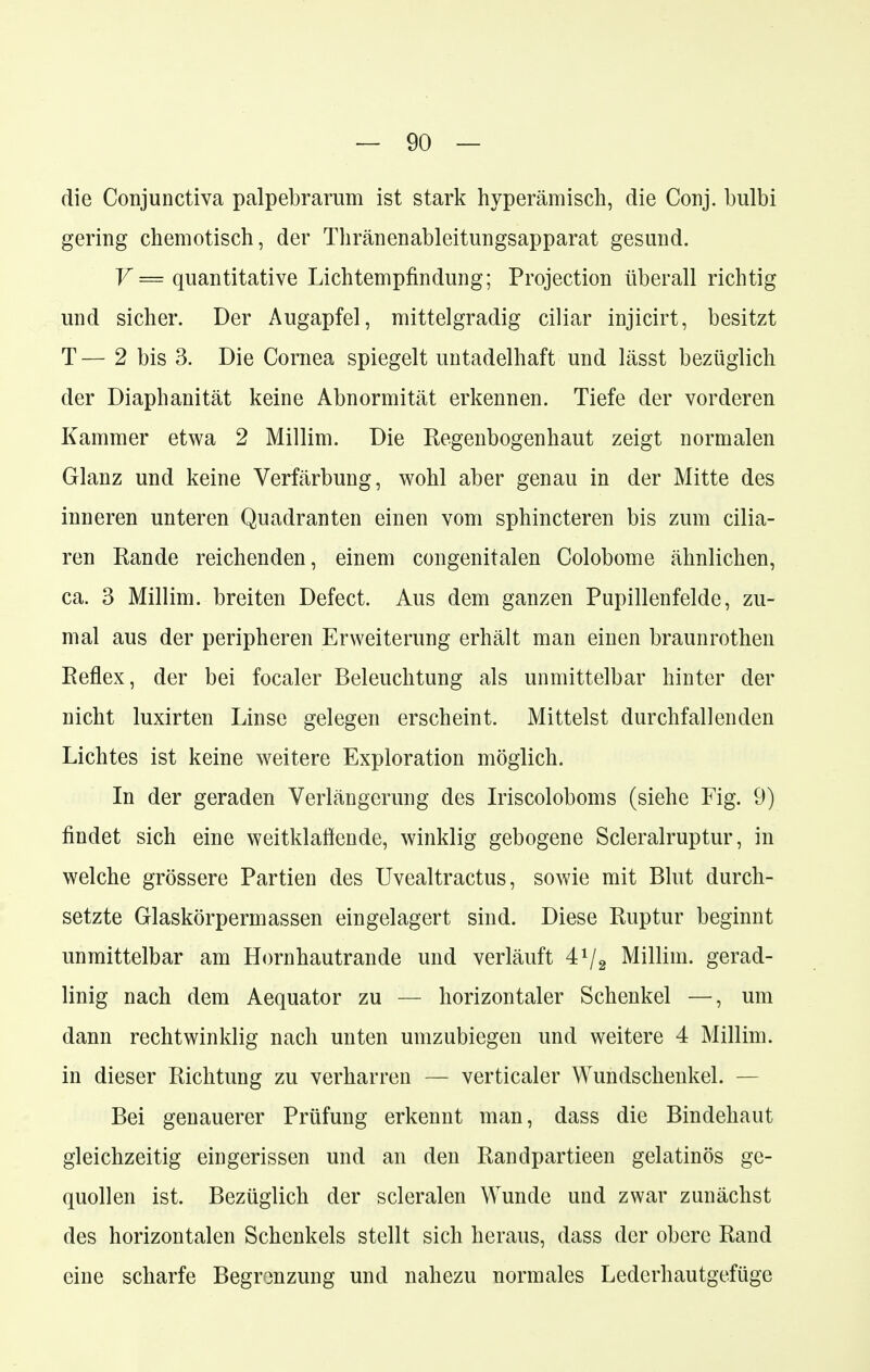 die Conjunctiva palpebrarum ist stark hyperämisch, die Conj. bulbi gering chemotisch, der Thränenableitungsapparat gesund. V = quantitative Lichtempfindung; Protection überall richtig und sicher. Der Augapfel, mittelgradig ciliar injicirt, besitzt T — 2 bis 3. Die Cornea spiegelt untadelhaft und lässt bezüglich der Diaphanität keine Abnormität erkennen. Tiefe der vorderen Kammer etwa 2 Millim. Die Regenbogenhaut zeigt normalen Glanz und keine Verfärbung, wohl aber genau in der Mitte des inneren unteren Quadranten einen vom sphincteren bis zum cilia- ren Rande reichenden, einem congenitalen Colobome ähnlichen, ca. 3 Millim. breiten Defect. Aus dem ganzen Pupillenfelde, zu- mal aus der peripheren Erweiterung erhält man einen braunrothen Reflex, der bei focaler Beleuchtung als unmittelbar hinter der nicht luxirten Linse gelegen erscheint. Mittelst durchfallenden Lichtes ist keine weitere Exploration möglich. In der geraden Verlängerung des Iriscoloboms (siehe Fig. 9) findet sich eine weitklaffende, winklig gebogene Scleralruptur, in welche grössere Partien des Uvealtractus, sowie mit Blut durch- setzte Glaskörpermassen eingelagert sind. Diese Ruptur beginnt unmittelbar am Hornhautrande und verläuft 4*/2 Millim. gerad- linig nach dem Aequator zu — horizontaler Schenkel —, um dann rechtwinklig nach unten umzubiegen und weitere 4 Millim. in dieser Richtung zu verharren — verticaler Wundschenkel. — Bei genauerer Prüfung erkennt man, dass die Bindehaut gleichzeitig eingerissen und an den Randpartieen gelatinös ge- quollen ist. Bezüglich der scleralen Wunde und zwar zunächst des horizontalen Schenkels stellt sich heraus, dass der obere Rand eine scharfe Begrenzung und nahezu normales Lederhautgefüge