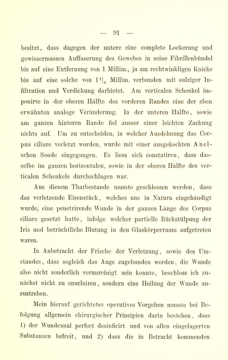 besitzt, dass dagegen der untere eine complete Lockerung und gewissermassen Auffaserung des Gewebes in seine Fibrillenbündel bis auf eine Entfernung von 1 Millim., ja am rechtwinkligen Knicke bis auf eine solche von 1*|2 Millim. verbunden mit sulziger In- filtration und Verdickung darbietet. Am verticalen Schenkel im- ponirte in der oberen Hälfte des vorderen Randes eine der eben erwähnten analoge Veränderung. In der unteren Hälfte, sowie am ganzen hinteren Rande fiel ausser einer leichten Zackung nichts auf. Um zu entscheiden, in welcher Ausdehnung das Cor- pus ciliare verletzt worden, wurde mit einer ausgekochten An ei- schen Sonde eingegangen. Es Hess sich constatiren, dass das- selbe im ganzen horizontalen, sowie in der oberen Hälfte des ver- ticalen Schenkels durchschlagen war. Aus diesem Thatbestande musste geschlossen werden, dass das verletzende Eisenstück, welches uns in Natura eingehändigt wurde, eine penetrirende Wunde in der ganzen Länge des Corpus ciliare gesetzt hatte, infolge welcher partielle Rückstülpung der Iris und beträchtliche Blutung in den Glaskörperraum aufgetreten waren. In Anbetracht der Frische der Verletzung, sowie des Um- standes, dass sogleich das Auge zugebunden worden, die Wunde also nicht sonderlich verunreinigt sein konnte, beschloss ich zu- nächst nicht zu enucleiren, sondern eine Heilung der Wunde an- zustreben. Mein hierauf gerichtetes operatives Vorgehen musste bei Be- folgung allgemein chirurgischer Principien darin bestehen, dass 1) der Wundcanal perfect desinficirt und von allen eingelagerten Substanzen befreit, und 2) dass die in Betracht kommenden