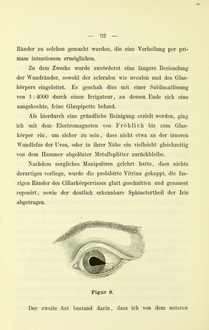 Ränder zu solchen gemacht wurden, die eine Verheilung per pri- raam intentionem ermöglichen. Zu dem Zwecke wurde zuvörderst eine längere Berieselung der Wundränder, sowohl der scleralen wie uvealen und des Glas- körpers eingeleitet. Es geschah dies mit einer Sublimatlösung von 1 :4000 durch einen Irrigateur, an dessen Ende sich eine ausgekochte, feine Glaspipette befand. Als hierdurch eine gründliche Reinigung erzielt worden, ging ich mit dem Electromagneten von Fröhlich bis zum Glas- körper ein, um sicher zu sein, dass nicht etwa an der inneren Wundlefze der Uvea, oder in ihrer Nähe ein vielleicht gleichzeitig von dem Hammer abgelöster Metallsplitter zurückbleibe. Nachdem sorgliches Manipuliren gelehrt hatte, dass nichts derartiges vorliege, wurde die prolabirte Vitrina gekappt, die fas- rigen Ränder des Ciliarkörperrisses glatt geschnitten und genauest reponirt, sowie der deutlich erkennbare Sphinctertheil der Iris abgetragen. Der zweite Act bestand darin, dass ich von dem unteren