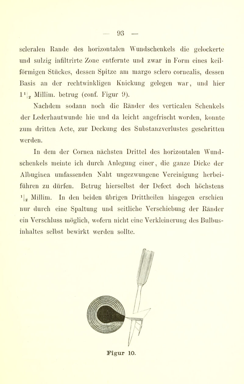 scleralen Rande des horizontalen Wundschenkels die gelockerte und sulzig infiltrirte Zone entfernte und zwar in Form eines keil- förmigen Stückes, dessen Spitze am margo sclero cornealis, dessen Basis an der rechtwinkligen Knickung gelegen war, und hier l1^ Millim. betrug (conf. Figur 9). Nachdem sodann noch die Ränder des verticalen Schenkels der Lederhautwunde hie und da leicht angefrischt worden, konnte zum dritten Acte, zur Deckung des Substanzverlustes geschritten werden. In dem der Cornea nächsten Drittel des horizontalen Wund- schenkels meinte ich durch Anlegung einer, die ganze Dicke der Albuginea umfassenden Naht ungezwungene Vereinigung herbei- führen zu dürfen. Betrug hierselbst der Defect doch höchstens !|a Millim. In den beiden übrigen Drittheilen hingegen erschien nur durch eine Spaltung und seitliche Verschiebung der Ränder ein Verschluss möglich, wofern nicht eine Verkleinerung des Bulbus- inhaltes selbst bewirkt werden sollte. Figur 10.