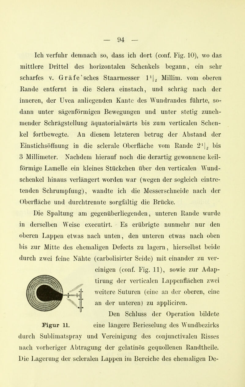 Ich verfuhr demnach so, dass ich dort (conf. Fig. 10), wo das mittlere Drittel des horizontalen Schenkels begann, ein sehr scharfes v. Gräfe'sches Staarmesser l1^ Millim. vom oberen Rande entfernt in die Sclera einstach, und schräg nach der inneren, der Uvea anliegenden Kante des Wundrandes führte, so- dann unter sägenförmigen Bewegungen und unter stetig zuneh- mender Schrägstellung äquatorialwärts bis zum verticalen Schen- kel fortbewegte. An diesem letzteren betrug der Abstand der Einstichsöffnung in die sclerale Oberfläche vom Rande 21|2 bis 3 Millimeter. Nachdem hierauf noch die derartig gewonnene keil- förmige Lamelle ein kleines Stückchen über den verticalen Wund- schenkel hinaus verlängert worden war (wegen der sogleich eintre- tenden Schrumpfung), wandte ich die Messerschneide nach der Oberfläche und durch trennte sorgfältig die Brücke. Die Spaltung am gegenüberliegenden, unteren Rande wurde in derselben Weise executirt. Es erübrigte nunmehr nur den oberen Lappen etwas nach unten, den unteren etwas nach oben bis zur Mitte des ehemaligen Defects zu lagern, hierselbst beide durch zwei feine Nähte (carbolisirter Seide) mit einander zu ver- durch Sublimatspray und Vereinigung des conjunctivalen Risses nach vorheriger Abtragung der gelatinös gequollenen Randtheile. Die Lagerung der seienden Lappen im Bereiche des ehemaligen De- einigen (conf. Fig. 11), sowie zur Adap- tirung der verticalen Lappenflächen zwei weitere Suturen (eine an der oberen, eine an der unteren) zu appliciren. Figur 11. Den Schluss der Operation bildete eine längere Berieselung des Wundbezirks