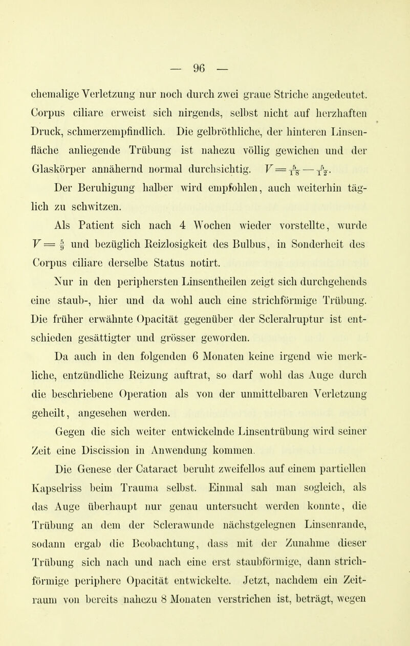 ehemalige Verletzung nur noch durch zwei graue Striche angedeutet. Corpus ciliare erweist sich nirgends, selbst nicht auf herzhaften Druck, schmerzempfindlich. Die gelbröthliche, der hinteren Linsen- fläche anliegende Trübung ist nahezu völlig gewichen und der Glaskörper annähernd normal durchsichtig. V = ^ — fV- Der Beruhigung halber wird empfohlen, auch weiterhin täg- lich zu schwitzen. Als Patient sich nach 4 Wochen wieder vorstellte, wurde V = f und bezüglich Reizlosigkeit des Bulbus, in Sonderheit des Corpus ciliare derselbe Status notirt. Nur in den periphersten Linsentheilen zeigt sich durchgehends eine staub-, hier und da wohl auch eine strichförmige Trübung. Die früher erwähnte Opacität gegenüber der Scleralruptur ist ent- schieden gesättigter und grösser geworden. Da auch in den folgenden 6 Monaten keine irgend wie merk- liche, entzündliche Reizung auftrat, so darf wohl das Auge durch die beschriebene Operation als von der unmittelbaren Verletzung geheilt, angesehen werden. Gegen die sich weiter entwickelnde Linsentrübung wird seiner Zeit eine Discission in Anwendung kommen. Die Genese der Cataract beruht zweifellos auf einem partiellen Kapselriss beim Trauma selbst. Einmal sah man sogleich, als das Auge überhaupt nur genau untersucht werden konnte, die Trübung an dem der Sclerawunde nächstgelegnen Linsenrande, sodann ergab die Beobachtung, dass mit der Zunahme dieser Trübung sich nach und nach eine erst staubförmige, dann strich- förmige periphere Opacität entwickelte. Jetzt, nachdem ein Zeit-