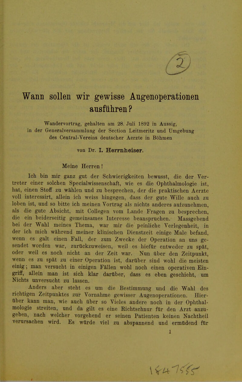 Wann sollen wir gewisse Angenoperationen ausführen ? Wander Vortrag, gehalten am 28. Juli 1892 in Aussig, in der Generalversammlung der Section Leitmeritz und Umgebung des Centrai-Vereins deutscher Aerzte in Böhmen von Dr. I. Herrnheiser. Meine Herren! Ich bin mir ganz gut der Schwierigkeiten bewusst, die der Ver- treter einer solchen Specialwissenschaft, wie es die Ophthalmologie ist, hat, einen Stoff zu wählen und zu besprechen, der die praktischen Aerzte voll interessirt, allein ich weiss hingegen, dass der gute Wille auch zu loben ist, und so bitte ich meinen Vortrag als nichts anderes aufzunehmen, als die gute Absicht, mit CoUegen vom Lande Fragen zu besprechen, die ein beiderseitig geraeinsames Interesse beanspruchen. Massgebend bei der Wahl meines Thema, war mir die peinliche Verlegenheit, in der ich mich während meiner klinischen Dienstzeit einige Male befand, wenn es galt einen Fall, der zum Zwecke der Operation an uns ge- sendet worden war, zurückzuweisen, weil es hiefür entweder zu spät, oder weil es noch nicht an der Zeit war. Nun über den Zeitpunkt, wenn es zu spät zu einer Operation ist, darüber sind wohl die meisten einig •, man versucht in einigen Fällen wohl noch einen operativen Ein- griff, allein man ist sich klar darüber, dass es eben geschieht, um Nichts unversucht zu lassen. Anders aber steht es um die Bestimmung und die Wahl des richtigen Zeitpunktes zur Vornahme gewisser Augenoperationen. Hier- tiber kann man, wie auch über so Vieles andere noch in der Ophthal- mologie streiten, und da gilt es eine Richtschnur für den Arzt anzu- geben, nach welcher vorgehend er seinen Patienten keinen Nachtheil verursachen wird. Es würde viel zu abspannend und ermüdend für