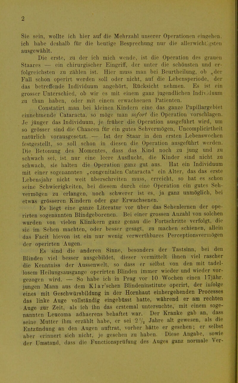 Sie sein, wollte ich hier auf die Mehrzahl unserer Operationen eingehen, ich habe deshalb für die heutige Besprechung nur die allerwichilgsten ausgewählt. Die erste, zu der ich mich wende, ist die Operation des gi-auen Staares — ein chirurgischer Eingriff, der unter die schönsten und er- folgreichsten zu zählen ist. Hier muss man bei Beurtheilung, ob ^der Fall schon operii't werden soll oder nicht, auf die Lebensperiode, der das betreffende Individuum angehört, Rücksicht nehmen. Es ist ein grosser Unterschied, ob wir es mit einem gauz jugendlichen Indiv.duum zu thun haben, oder mit einem erwachsenen Patienten. Constatirt man bei kleinen Kindern eine das ganze Pupillargeliici einnehmende Cataracta, so möge man sofort die Operation vorschlagen. Je jünger das Individuum, je früher die Operation ausgeführt wird, um so grösser sind die Chancen für ein gutes Sehvermögen, Uncomplicirtheit natürlich vorausgesetzt. — Ist der Staar in den ersten Lebenswnchen festgestellt, so soll schon in diesen die Operation ausgeführt wei-den. Die Betonung des Momentes, dass das Kind noch zu jung und zu schwach sei, ist. nur eine leere Ausflucht, die Kinder sind nicht zu schwach, sie halten die Operation ganz gut aus. Hat ein Individuum mit einer sogenannten „congenitaleu Cataracta ein Alter, das das erste Lebensjahr nicht weit überschreiten muss, erreicht, so hat es schon seine Schwierigkeiten, bei diesem durch eine Operation ein gute? Seh- vermögen zu erlangen, noch schwerer ist es, ja ganz unmöglich, bei etwas grösseren Kindern oder gar Erwachsenen. Es liegt eine ganze Literatur vor über das Sehenlernen der ope- rirten sogenannten Blindgeborenen. Bei einer grossen Anzahl von solchen wurden von vielen Klinikern ganz genau die Fortschritte verfolgt, dh^ sie im Sehen machten, oder besser gesagt, zu raachen schienen, allein das Facit hievon ist ein nur wenig verwerthbares Perceptionsvermögen der operirten Augen. Es sind die anderen Sinne, besonders der Tastsinn, bei den Blinden viel besser ausgebildet, dieser vermittelt ihnen viel rascher die Kenntniss der Aussenwelt, so dass er selbst von den mit tadel- losem Heilungsausgange operirten Blinden immer wieder und wieder vor- gezogen wird. — So habe ich in Prag vor 10 Wochen einen ITjähr. jungen Mann aus dem Klar'schen Blindeninstitute operirt, der infolge eines mit Geschwürsbildung in der Hornhaut einhergehenden Processes das linke Auge vollständig eingebüsst hatte, während er am rechten Auge zur Zeit, als ich ihn das erstemal untersuchte, mit einem soge- nannten Leucoma adhaerens behaftet war. Der Kranke gab an, dass seine Mutter ihm erzählt habe, er sei 2'/., Jahre alt gewesen, als die Entzündung an den Augen auftrat, vorher hätte er gesehen; er selbst aber erinnert sich nicht, je gesehen zu haben. Diese Angabe, sowie der Umstand, dass die Fnnctionsprüfung des Auges ganz normale Ver-