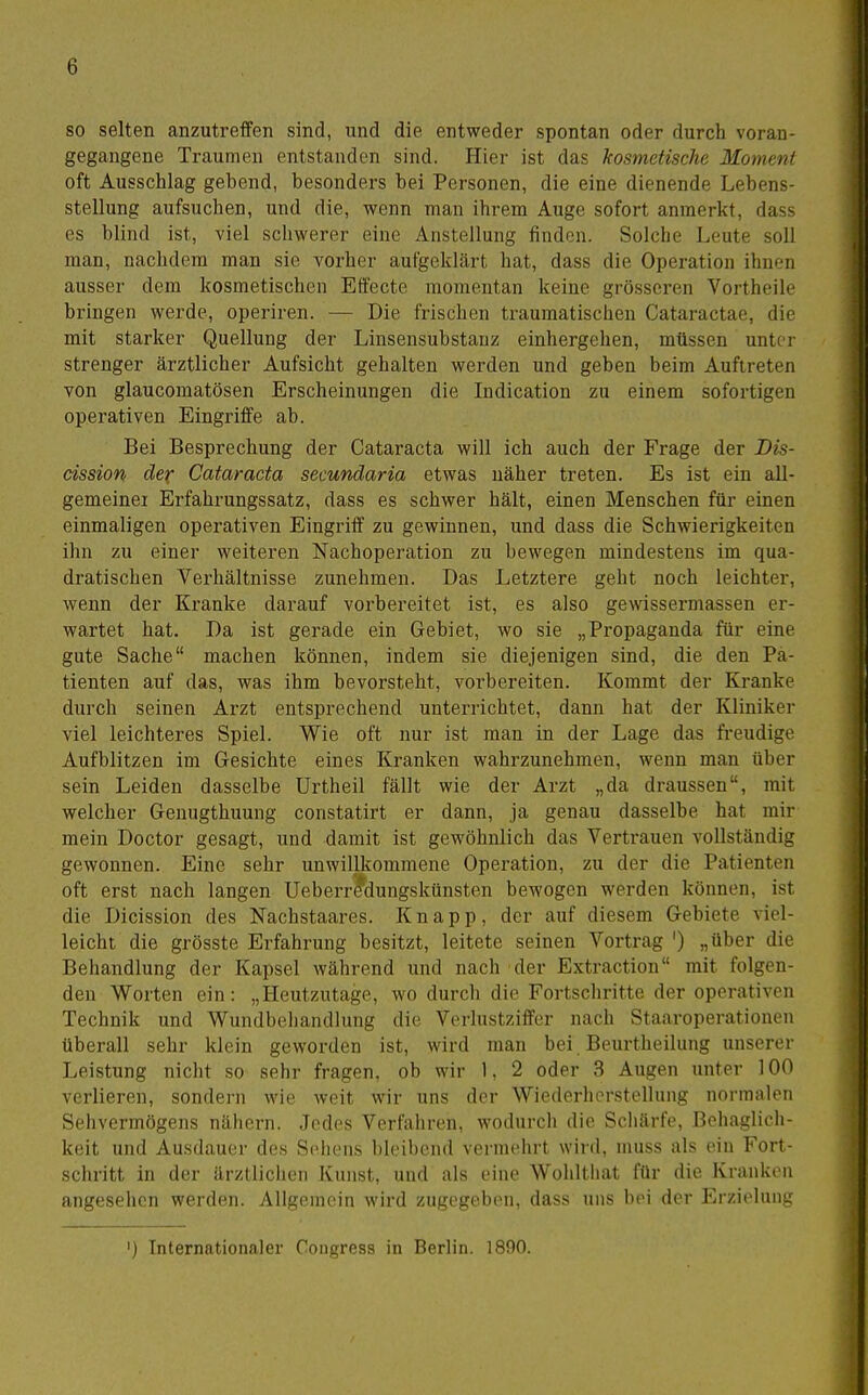 so selten anzutreffen sind, und die entweder spontan oder durch voran- gegangene Traumen entstanden sind. Hier ist das kosmetische Moment oft Ausschlag gehend, besonders hei Personen, die eine dienende Lebens- stellung aufsuchen, und die, wenn man ihrem Auge sofort anmerkt, dass es blind ist, viel schwerer eine Anstellung finden. Solche Leute soll man, nachdem man sie vorher aufgeklärt hat, dass die Operation ihnen ausser dem kosmetischen Effecte momentan keine grösseren Vortheile bringen werde, operiren. — Die frischen traumatischen Cataractae, die mit starker Quellung der Linsensubstanz einhergehen, müssen untei strenger ärztlicher Aufsicht gehalten werden und geben beim Auftreten von glaucomatösen Erscheinungen die Indication zu einem sofortigen operativen Eingriffe ab. Bei Besprechung der Cataracta will ich auch der Frage der Dis- cission der Cataracta secundaria etwas näher treten. Es ist ein all- gemeiner Erfahrungssatz, dass es schwer hält, einen Menschen für einen einmaligen operativen Eingriff zu gewinnen, und dass die Schwierigkeiten ihn zu einer weiteren Nachoperation zu bewegen mindestens im qua- dratischen Verhältnisse zunehmen. Das Letztere geht noch leichter, wenn der Kranke darauf vorbereitet ist, es also gewissermassen er- wartet hat. Da ist gerade ein Gebiet, wo sie „Propaganda für eine gute Sache machen können, indem sie diejenigen sind, die den Pa- tienten auf das, was ihm bevorsteht, vorbereiten. Kommt der Kranke durch seinen Arzt entsprechend unterrichtet, dann hat der Kliniker viel leichteres Spiel. Wie oft nur ist man in der Lage das freudige Aufblitzen im Gesichte eines Kranken wahrzunehmen, wenn man über sein Leiden dasselbe Urtheil fällt wie der Arzt „da draussen, mit welcher Genugthuung constatirt er dann, ja genau dasselbe hat mir mein Doctor gesagt, und damit ist gewöhnlich das Vertrauen vollständig gewonnen. Eine sehr unwillkommene Operation, zu der die Patienten oft erst nach langen Ueberr^dungskünsten bewogen werden können, ist die Dicission des Nachstaares. Knapp, der auf diesem Gebiete viel- leicht die grösste Erfahrung besitzt, leitete seinen Vortrag ') „über die Behandlung der Kapsel während und nach der Extraction mit folgen- den Worten ein: „Heutzutage, wo durch die Fortschritte der operativen Technik und Wundbehandlung die Verlustziffer nach Staaroperationeii überall sehr klein geworden ist, wird man bei Beurtheilung unserer Leistung nicht so sehr fragen, ob wir 1, 2 oder 3 Augen unter 100 verlieren, sondern wie weit wir uns der Wiederherstellung normalen Sehvermögens nähern. Jedes Verfahren, wodurcli die Schärfe, Behaglich- keit und Ausdauer des Sehens bleibend vermehrt wird, muss als ein Fort- schritt in der ärztliciien Kunst, und als eine Wolilthat für die Kranken angesehen werden. Allgemein wird zugegeben, dass uns bei Her Krzielung ') Internationaler Congress in Berlin. 1800.