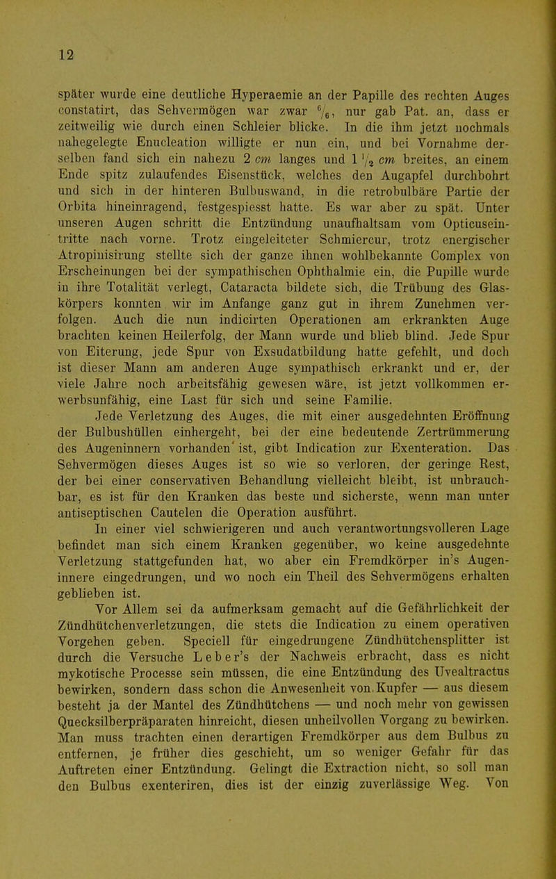 später wurde eine deutliche Hyperaemie an der Papille des rechten Auges constatirt, das Sehvermögen war zwar %, nur gab Pat. an, dass er zeitweilig wie durch einen Schleier blicke. In die ihm jetzt nochmals nahegelegte Enucleation willigte er nun ein, und bei Vornahme der- selben fand sich ein nahezu 2 em langes und 1cm breites, an einem Ende spitz zulaufendes Eisenstück, welches den Augapfel durchbohrt und sich in der hinteren Bulbuswand, in die retrobulbäre Partie der Orbita hineinragend, festgespiesst hatte. Es war aber zu spät. Unter unseren Augen schritt die Entzündung unaufhaltsam vom Opticusein- tritte nach vorne. Trotz eingeleiteter Schmiercur, trotz energischer Atropinisirung stellte sich der ganze ihnen wohlbekannte Complex von Erscheinungen bei der sympathischen Ophthalmie ein, die Pupille wurde in ihre Totalität verlegt, Cataracta bildete sich, die Trübung des Glas- körpers konnten wir im Anfange ganz gut in ihrem Zunehmen ver- folgen. Auch die nun indicirten Operationen am erkrankten Auge brachten keinen Heilerfolg, der Mann wurde und blieb blind. Jede Spur von Eiterung, jede Spur von Exsudatbildung hatte gefehlt, und doch ist dieser Mann am anderen Auge sympathisch erkrankt und er, der viele Jahre noch arbeitsfähig gewesen wäre, ist jetzt vollkommen er- werbsunfähig, eine Last für sich und seine Familie. Jede Verletzung des Auges, die mit einer ausgedehnten Eröffnung der BulbushüUen einhergeht, bei der eine bedeutende Zertrümmerung des Augeninnern vorhanden' ist, gibt Indication zur Exenteration. Das Sehvermögen dieses Auges ist so wie so verloren, der geringe Rest, der bei einer conservativen Behandlung vielleicht bleibt, ist unbrauch- bar, es ist für den Kranken das beste und sicherste, wenn man unter antiseptischen Cautelen die Operation ausführt. In einer viel schwierigeren und auch verantwortungsvolleren Lage befindet man sich einem Kranken gegenüber, wo keine ausgedehnte Verletzung stattgefunden hat, wo aber ein Fremdkörper in's Augen- innere eingedrungen, und wo noch ein Theil des Sehvermögens erhalten geblieben ist. Vor Allem sei da aufmerksam gemacht auf die Gefährlichkeit der Zündhütchenverletzungen, die stets die Indication zu einem operativen Vorgehen geben. Speciell für eingedrungene Zündhütchensplitter ist durch die Versuche Leber's der Nachweis erbracht, dass es nicht mykotische Processe sein müssen, die eine Entzündung des üvealtractus bewirken, sondern dass schon die Anwesenheit von. Kupfer — aus diesem besteht ja der Mantel des Zündhütchens — und noch mehr von ge\vissen Quecksilberpräparaten hinreicht, diesen unheilvollen Vorgang zu bewirken. Man muss trachten einen derartigen Fremdkörper aus dem Bulbus zu entfernen, je früher dies geschieht, um so weniger Gefahr für das Auftreten einer Entzündung. Gelingt die Extraction nicht, so soll man den Bulbus exenteriren, dies ist der einzig zuverlässige Weg. Von