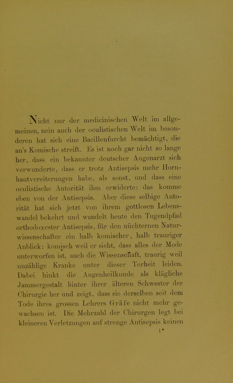 Nicht nur der medicinisehen Welt im allge- meinen, nein auch der oculistischen Welt im beson- deren hat sich eine Bacillenfurcht bemächtigt, die an's Komische streift. Es ist noch gar nicht so lange her, dass ein bekannter deutscher Augenarzt sich verwunderte, dass er trotz Antisepsis mehr Horn- hautvereiterungen habe, als sonst, und dass eine oculistische Autorität ihm erwiderte: das komme eben von der Antisepsis. Aber diese selbige Auto- rität hat sich jetzt von ihrem gottlosen Lebens- wandel bekehrt und wandelt heute den Tugendpfad orthodoxester Antisepsis, für den nüchternen Natur- wissenschafter ein halb komischer, halb trauriger AnbHck: komisch weil er sieht, dass alles der Mode unterworfen ist, auch die WissenscRaft, traurig weil unzählige Kranke unter dieser Torheit leiden. Dabei hinkt die Augenheilkunde als klägliche Jammergestalt hinter ihrer älteren Schwester der Chiruro-ie her und zeigt, dass sie derselben seit dem Tode ihres grossen Lehrers Gräfe nicht mehr ge- wachsen ist. Die Mehrzahl der Chirurgen legt bei kleineren Verletzungen auf strenge Antisepsis keinen 1*