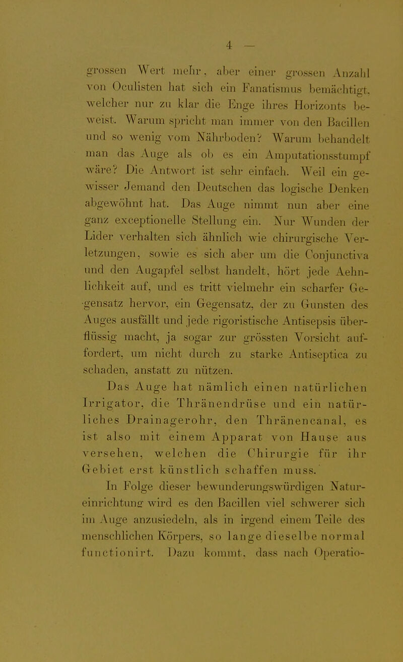 grossen Wert mehr, aber einer grossen Anzahl von OcLilisten hat sich ein Fanatismus bemächtigt, welcher nur zu klar die Ii^nge ihres Horizonts be- weist. Warum spricht man immer von den Bacillen und so wenig vom Nährboden? Warum behandelt man das Auge als ol) es ein Amputationsstumpf wäre? Die Antwort ist sehr einfach. Weil ein o-e- o wisser Jemand den Deutschen das logische Denken abgewöhnt hat. Das Auge nimmt nun aber eine ganz exceptionelle Stellung ein. Nur Wunden der Lider ^'erhalten sich ähnlich wie chirurgische Ver- letzungen, sowie es sich aber um die Conjunctiva und den Augapfel selbst handelt, hört jede Aehn- lichkeit auf, und es tritt vielmehr ein scharfer Ge- gensatz hervor, ein Gegensatz, der zu Gunsten des Auges ausfällt und jede rigoristische Antisepsis über- flüssig macht, ja sogar zur grössten Vorsicht auf- fordert, um nicht durch zu starke Antiseptica zu schaden, anstatt zu nützen. Das Auge hat nämlich einen natürlichen Irrigator, die Thränendrüse und ein natür- liches Drainagerohr, den Thränencanal, es ist also mit einem Apparat von Hau§e aus ^''ersehen, welchen die Chirurgie für ihr Gebiet erst künstlich schaffen muss. In Folge dieser bewunderungswürdigen Natur- einrichtunsf wird es den Bacillen viel schwerer sich im Auge anzusiedeln, als in irgend einem Teile des menschlichen Körpers, so lange dieselbe normal functionirt. Dazu kommt, dass nnch Oporatio-