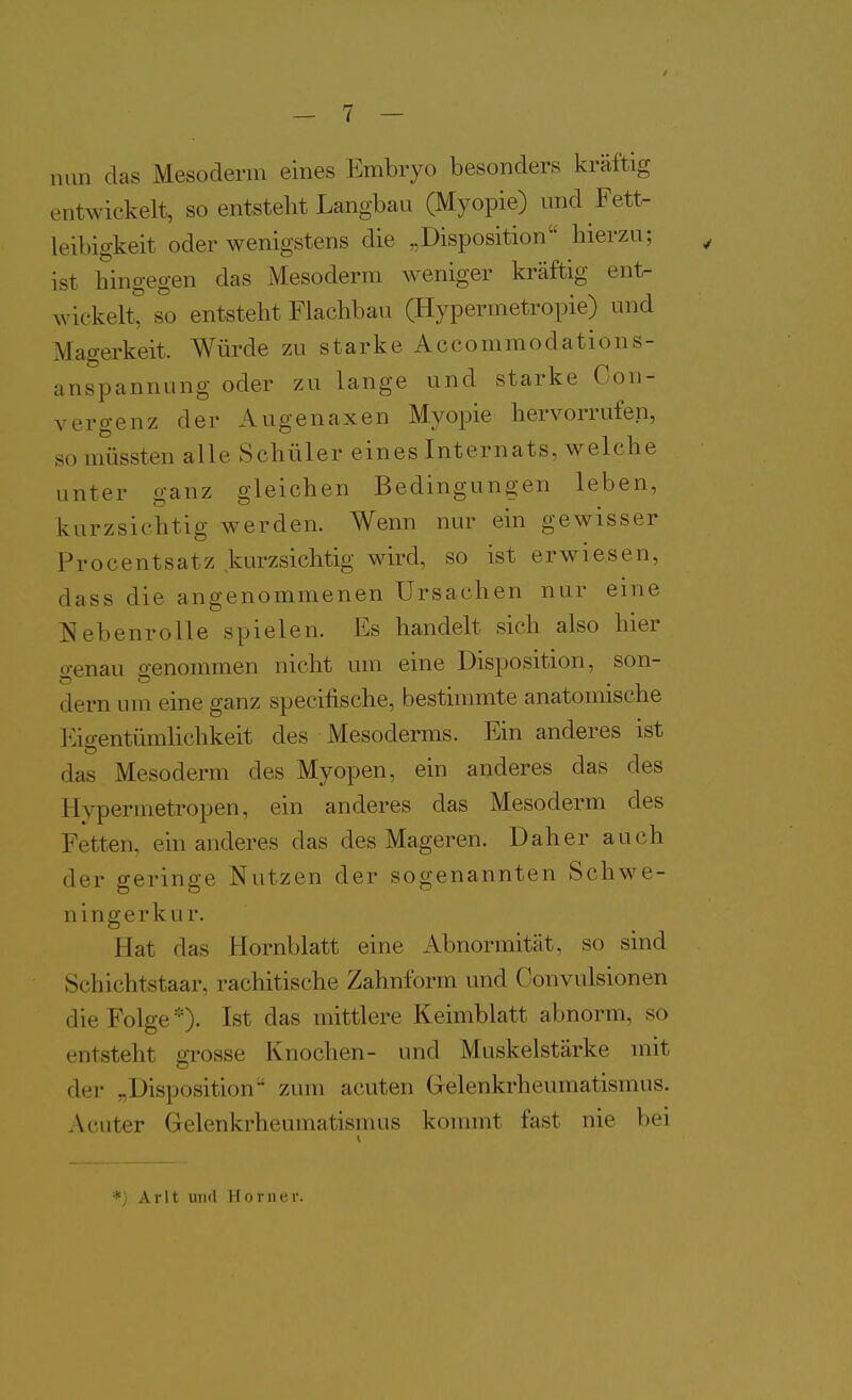 nun das Mesodenn eines Embryo besonders kräftig entwickelt, so entstellt Langbau (Myopie) und Fett- leibigkeit oder wenigstens die „Disposition hierzu; ist hingegen das Mesoderm weniger kräftig ent- wiekelt° so entsteht Flachbau (Hypernietropie) und Magerkeit. Würde zu starke Accommodations- anspannung oder zu lange und starke Con- vergenz der Augenaxen Myopie hervorrufen, so müssten alle Schüler eines Internats, welche unter ganz gleichen Bedingungen leben, kurzsichtig werden. Wenn nur ein gewisser Procentsatz kurzsichtig wird, so ist erwiesen, dass die angenommenen Ursachen nur eine Nebenrolle spielen. Es handelt sich also hier genau genommen nicht um eine Disposition, son- dern um eine ganz specifische, bestimmte anatomische Eigentümlichkeit des Mesoderms. Ein anderes ist das Mesoderm des Myopen, ein anderes das des Hypermetropen, ein anderes das Mesoderm des Fetten, ein anderes das des Mageren. Daher auch der geringe Nutzen der sogenannten Schwe- ningerku r. Hat das Hornblatt eine Abnormität, so sind Schichtstaar, rachitische Zahnform und Convulsionen die Folge *)• Ist das mittlere Keimblatt abnorm, so entsteht grosse Knochen- und Muskelstärke mit der „Disposition zum acuten Gelenkrheumatismus. Acuter Gelenkrheumatismus kommt fast nie bei Arlt und Horner.