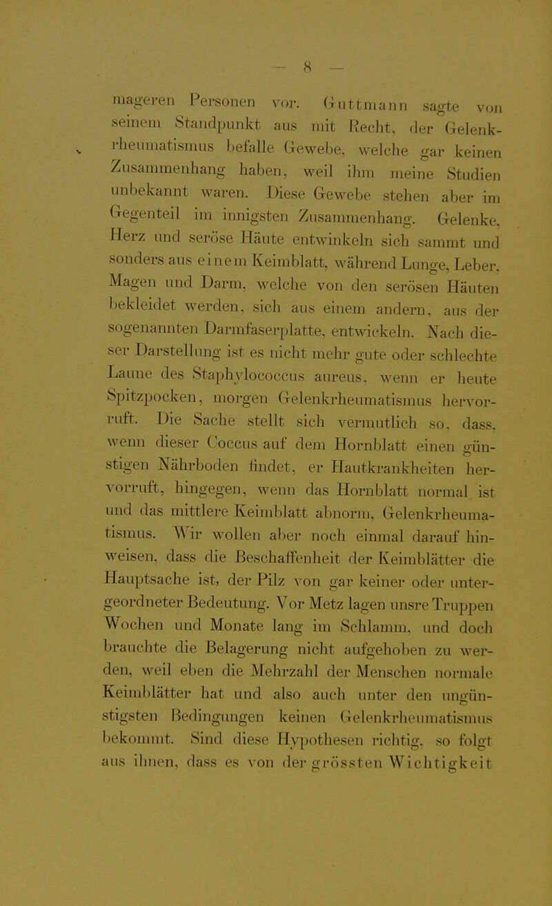 mageren Personen vor. G^uttniann sagte von seinem Standpunkt aus mit Recht, der Grelenk- rheumatismus befalle Gewebe, welche gar keinen Zusammenhang haben, weil ihm meine Studien unbekannt waren. Diese Gewebe stehen aber im Gegenteil im innigsten Zusammenhang. Gelenke, Herz und seröse Häute entwinkeln sich sammt und sonders aus einem Keimblatt, während Lunge, Leber, Magen und Darm, welche von den serösen Häuten bekleidet werden, sich aus einem andern, aus der sogenannten Darmfaserplatte, entwickeln. Nach die- ser Darstellung ist es nicht mehr gute oder schlechte Laune des Staphylococcus aureus, wenn er heute Spitzpocken, morgen Gelenkrheumatismus hervor- ruft. Die Sache stellt sich vermutlich so. dass, wenn dieser Coccus auf dem Hornblatt einen oün- stigen Nährboden findet, er Hautkrankheiten her- vorruft, hingegen, wenn das Hornblatt normal ist und das mittlere Keimblatt abnorm, Gelenkrheuma- tismus. Wir wollen aber noch einmal darauf hin- weisen, dass die Beschaffenheit der Keimblätter die Hauptsache ist, der Pilz von gar keiner oder unter- geordneter Bedeutung. Vor Metz lagen unsre Truppen Wochen und Monate lang im Schlamm, und docli brauchte die Belagerung nicht aufgehoben zu wer- den, weil eben die Mehrzahl der Menschen normale Keimblätter hat und also auch unter den unoün- stigsten Bedingungen keinen Gelenkrheumatismus bekommt. Sind diese Hypothesen richtig, so folgt aus ihnen, dass es von der grössten Wichtigkeit