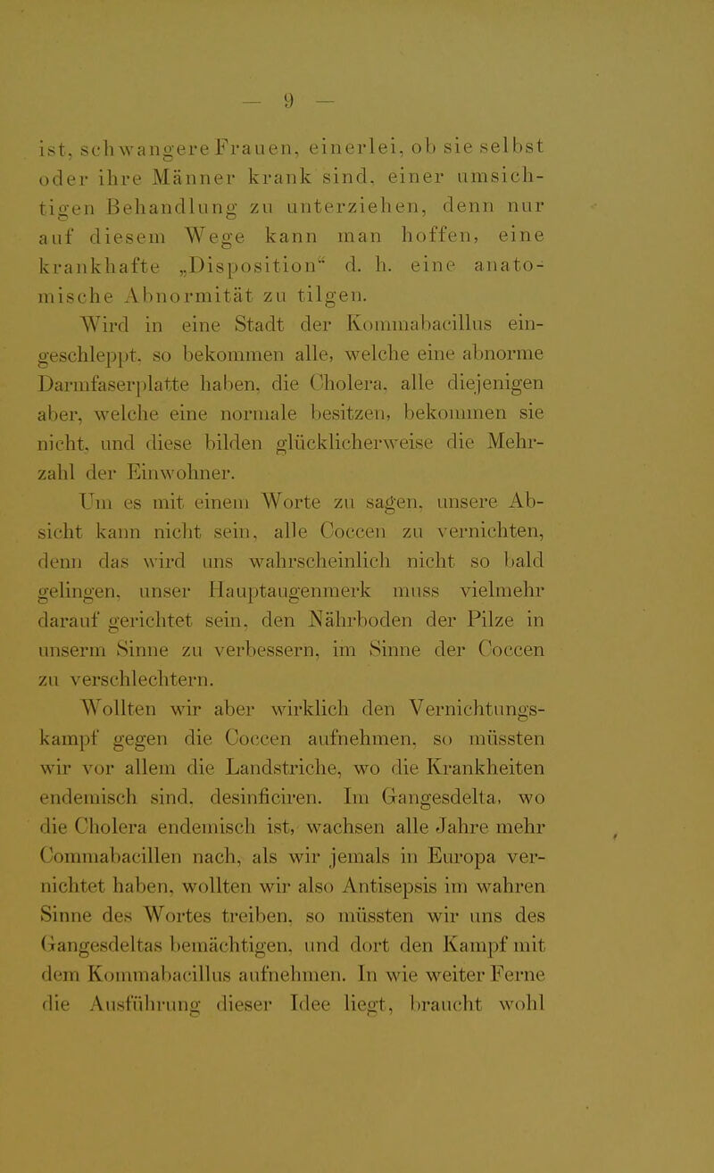 ist, schwangere Frauen, einerlei, ob sie selbst oder ihre Männer krank sind, einer umsich- tio-en Behandluno- zu unterziehen, denn nur auf diesem Wege kann man hoffen, eine krankhafte „Disposition d. h. eine anato- mische Abnormität zu tilgen. Wird in eine Stadt der Kommabacillus ein- geschleppt, so bekommen alle, welche eine abnorme Darmfaserplatte haben, die Cholera, alle diejenigen aber, welche eine normale besitzen, bekommen sie nicht, und diese bilden glücklicherweise die Mehr- zahl der Einwohner. Um es mit einem Worte zu sagen, unsere Ab- sicht kann nicht sein, alle Ooccen zu vernichten, denn das wird uns wahrscheinlich nicht so bald gelingen, unser Hauptaugenmerk muss vielmehr darauf gerichtet sein, den Nährboden der Pilze in unserm Sinne zu verbessern, im Sinne der Coccen zu verschlechtern. Wollten wir aber wirklich den Vernichtungs- kampf gegen die Coccen aufnehmen, so müssten wir vor allem die Landstriche, wo die Krankheiten endemisch sind, desinficiren. Im Gangesdelta, wo die Cholera endemisch ist, wachsen alle Jahre mehr Commabacillen nach, als wir jemals in Europa ver- nichtet haben, wollten wir also Antisepsis im wahren Sinne des Wortes treiben, so müssten wir uns des Gangesdeltas bemächtigen, und dort den Kampf mit dem Kommabacillus aufnehmen. In wie weiter Ferne die Ausführung dieser Idee liegt, braucht wohl