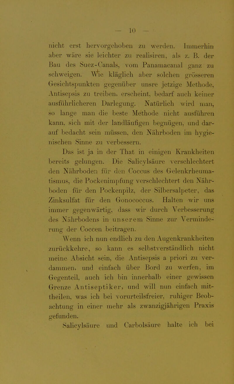 nicht erst hervorgelioben zu werden. Innnerhin aber wäre sie leichter zu realisiren, als z. B. der Bau des Suez-Oanals, vom Panamacanal ganz zu schweigen. Wie kläglich aber solchen grösseren Gresichtspunkten gegenüber unsre jetzige Methode, Antisepsis zu treiben, erscheint, bedarf auch keiner ausführlicheren Darlegung. Natürlich wird man, so lange man die beste Methode nicht ausführen kann, sich mit der landläufigen begnügen, und dar- auf bedacht sein müssen, den Nährboden im hysrie- nischen Sinne zu verbessern. Das ist ja in der That in einigen Krankheiten bereits gelungen. Die Salicylsäure ^-erschlechtert den Nährboden für den. Ooccus des Grelenkrheuma- tismus, die Pockenimpfung verschlechtert den Nähr- hoden für den Pockenpilz, der Silbersalpeter, das Zinksulfat für den Gonococcus, Halten wir uns immer gegenwärtig, dass wir durch Verbesserung des Nährbodens in unserem Sinne zur Verminde- rung der Coccen beitragen. Wenn ich nun endlich zu den Augenki-ankheiten zurückkehre, so kann es selbstverständüch nicht meine Absicht sein, die Antisepsis a priori zu ver- dammen, und einfach über Bord zu werfen, im Gegenteil, auch ich bin innerhalb einer ojewissen Grenze Antiseptiker, und will nun einfach mit- theilen, was ich bei v orurteilsfreier, ruhiger Beob- achtung in einer mehr als zwanzigjährigen Praxis i>efunden. Salicylsäure und Karbolsäure halte ich bei