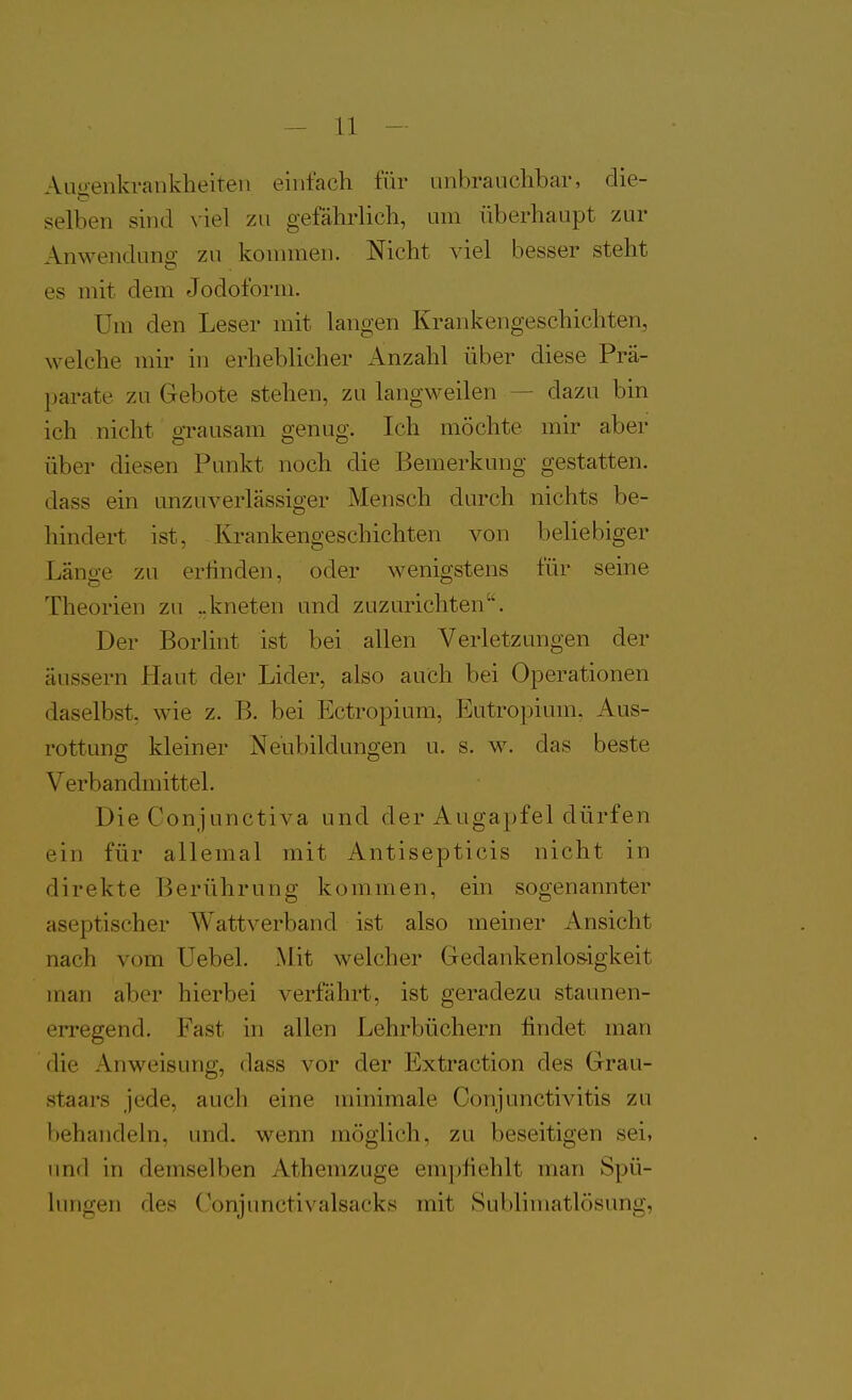 Auo-enkrankheiten einfach für unbrauchbar, die- selben sind \iel zu gefährlich, um überhaupt zur Anwendung zu konnnen. Nicht viel besser steht es mit dem Jodoform. Um den Leser mit langen Krankengeschichten, welche mir in erheblicher Anzahl über diese Prä- parate zu Gebote stehen, zu langweilen — dazu bin ich nicht grausam genug. Ich möchte mir aber über diesen Punkt noch die Bemerkung gestatten, dass ein unzuverlässiger Mensch durch nichts be- hindert ist, Krankengeschichten von beliebiger Länge zu erfinden, oder wenigstens für seine Theorien zu ..kneten und zuzurichten. Der Borlint ist bei allen Verletzungen der äussern Haut der Lider, also auch bei Operationen daselbst, wie z. B. bei Ectropium, Entropium. Aus- rottung kleiner Neubildungen u. s. w. das beste Verbandmittel. Die Conjunctiva und der Augapfel dürfen ein für allemal mit Antisepticis nicht in direkte Berührung kommen, ein sogenannter aseptischer Wattverband ist also meiner Ansicht nach vom Uebel. Mit welcher Gedankenlos-igkeit man aber hierbei verfährt, ist geradezu staunen- erregend. Fast in allen Lehrbüchern findet man die Anweisung, dass vor der Extraction des Grau- staars jede, auch eine minimale Conjunctivitis zu behandehi, und. wenn möglich, zu beseitigen sei, und in demselben Athemzuge empfiehlt man Spü- hmgen des (^onjunctivalsacks mit Sublimatlösung,