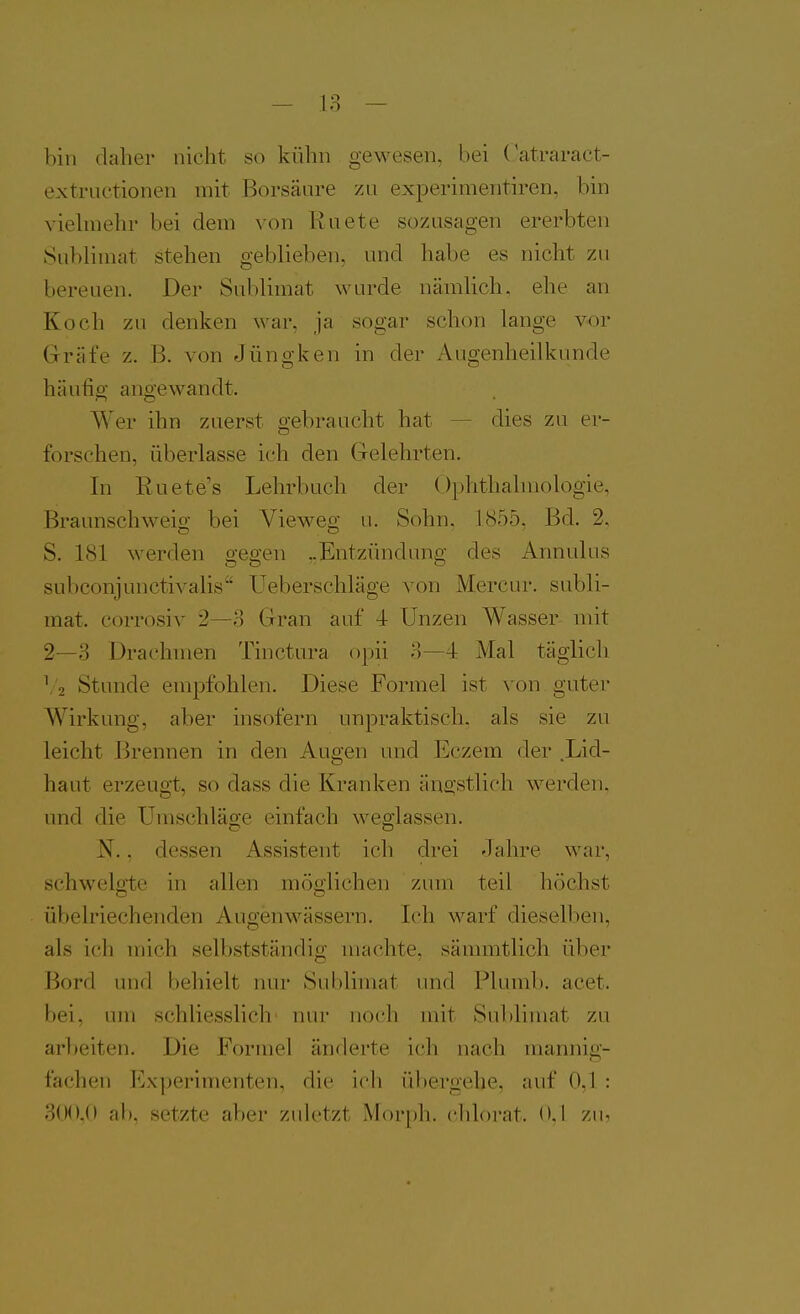 bin daher nicht so kühn gewesen, bei Catraract- extructionen mit Borsäure zu experimentiren, bin viehnehr bei dem von Kuete sozusagen ererbten Sublimat stehen geblieben, und habe es nicht zu bereuen. Der Sublimat wurde nämlich, ehe an Koch zu denken war, ja sogar schon lange vor Gräfe z. B. von Jüngken in der Augenheilkunde häufig angewandt. Wer ihn zuerst gebraucht hat — dies zu er- forschen, überlasse ich den Gelehrten. In Euete's Lehrbuch der Ophthalmologie, Braunschweig bei Vieweg u. Sohn, 1855, Bd. 2. S. 181 werden gegen ..Entzündung des Annulus subconjunctivalis Ueberschläge von Mercur. Subli- mat, corrosiv 2—o Gran auf 4 Unzen Wasser mit 2—3 Drachmen Tinctura opii o—4 Mal täglich 1-2 Stunde empfohlen. Diese Formel ist von guter Wirkung, aber insofern unpraktisch, als sie zu leicht Brennen in den Augen und Eczem der .Lid- haut erzeugt, so dass die Kranken äne;stlich werden, und die Umschläge einfach weglassen. N., dessen Assistent ich drei Jahre war, schwellte in allen möoiichen zum teil höchst übelriechenden Augenwässern. Ich warf dieselben, als ich mich selbstständig machte, sämmtlich über Bord imd behielt nur Sublimat und Pluml). acet. bei, um schliesslich nur noch mit Sublimat zu arl)eiten. Die Formel änderte ich nach mannig- fachen Experimenten, die ich übergehe, auf O.I : 3(K),() ab, setzte aber zuletzt Morph, clüorat. 0.1 zu<