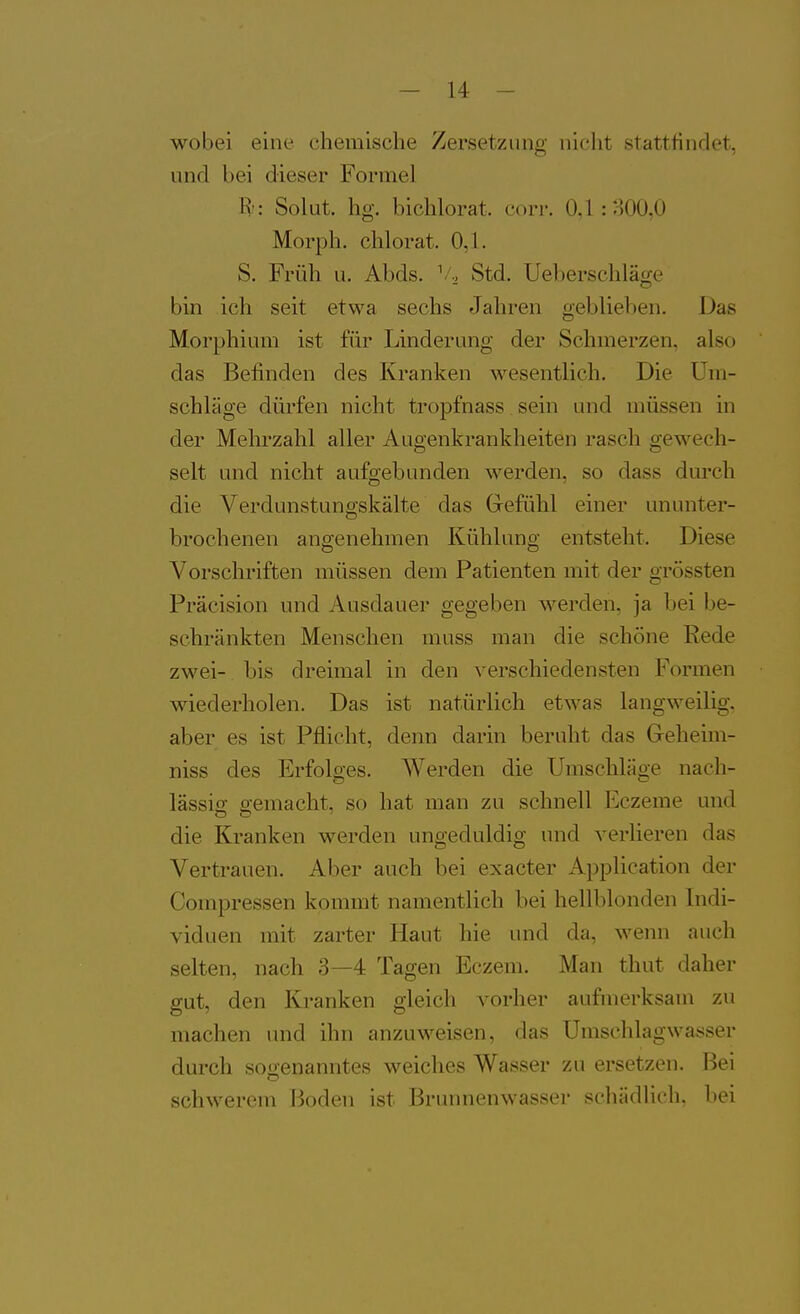 wobei eine chemische Zersetzung nicht stattfindet, und bei dieser Formel H-: Solut. hg. bichlorat. corr. 0,1 : :-iOO,0 Morph, chlorat. 0,1. S. Früh u. Abds. ^'^ Std. Ueberschläge bin ich seit etwa sechs Jahren geblieben. Das Morphium ist für Linderung der Schmerzen, also das Befinden des Kranken wesentlich. Die Um- schläge dürfen nicht tropfnass sein und müssen in der Mehrzahl aller Augenkrankheiten rasch gewech- selt und nicht aufgebunden werden, so dass durch die Verdunstungskälte das Grefühl einer ununter- brochenen angenehmen Kühlung entsteht. Diese Vorschriften müssen dem Patienten mit der grössten Präcision und Ausdauer gegeben werden, ja bei be- schränkten Menschen muss man die schöne Rede zwei- bis dreimal in den verschiedensten Formen wiederholen. Das ist natürlich etwas langweilig, aber es ist Pflicht, denn darin beruht das Geheim- niss des Erfolges. Werden die Umschläge nach- lässig gemacht, so hat man zu schnell Eczeme und die Kranken w-erden ungeduldig und verlieren das Vertrauen. Aber auch bei exacter Application der Compressen kommt namentlich bei hellblonden Indi- viduen mit zarter Haut hie und da, wenn auch selten, nach 3—4 Tagen Eczem. Man thut daher gut, den Kranken gleich vorher aufmerksam zu machen und ihn anzuweisen, das Umschlagwasser durch sogenanntes weiches Wasser zu ersetzen. Bei schwerem Boden ist Brunnenwasser scliiidlicli. bei