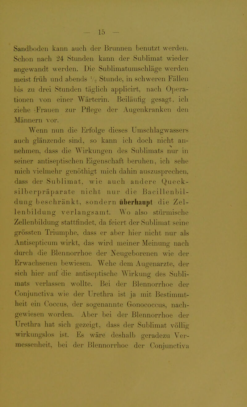 Sandboden kann auch der Brunnen benutzt werden. Schon nach 24 Stunden kann der Sublimat wieder angewandt werden. Die Sublimatumschläge werden meist früh und abends ' ■. Stunde, in schweren Fällen bis zu drei Stunden täglich applicirt, nach Opera- tionen von einer Wärterin. Beiläufig gesagt, ich ziehe -Frauen zur Pflege der iVugenkranken den Männern vor. Wenn nun die Erfolge dieses Umschlagwassers auch glänzende sind, so kann ich doch nicht an- nehmen, dass die Wirkungen des Sublimats nur in seiner antiseptischen Eigenschaft beruhen, ich sehe mich vielmehr genöthigt mich dahin auszusprechen, dass der Sublimat, wie auch andere Queck- silberpräparate nicht nur die Bacillenbil- dung beschränkt, sondern überliaiijit die Zel- lenbildung verlangsamt. Wo also stürmische Zellenbildung stattlindet, da feiert der Sublimat seine grÖssten Triumphe, dass er aber hier nicht nur als Antisepticum wirkt, das wird meiner Meinung nach dm'ch die Blennorrhoe der Neugeborenen wie der Erwachsenen bewiesen. Wehe dem Augenarzte, der sich hier auf die antiseptische Wirkung des Subli- mats verlassen wollte. Bei der Blennorrhoe der Conjunctiva wie der Urethra ist ja mit Bestimmt- heit ein Coccus, der sogenannte Gonococcus, nach- gewiesen worden. Aber bei der Blennorrhoe der Urethra hat sich gezeigt, dass der Sublimat völlig wirkungslos ist. Es wäre deshalb geradezu Ver- messenheit, bei der Blennorrhoe der Conjunctiva