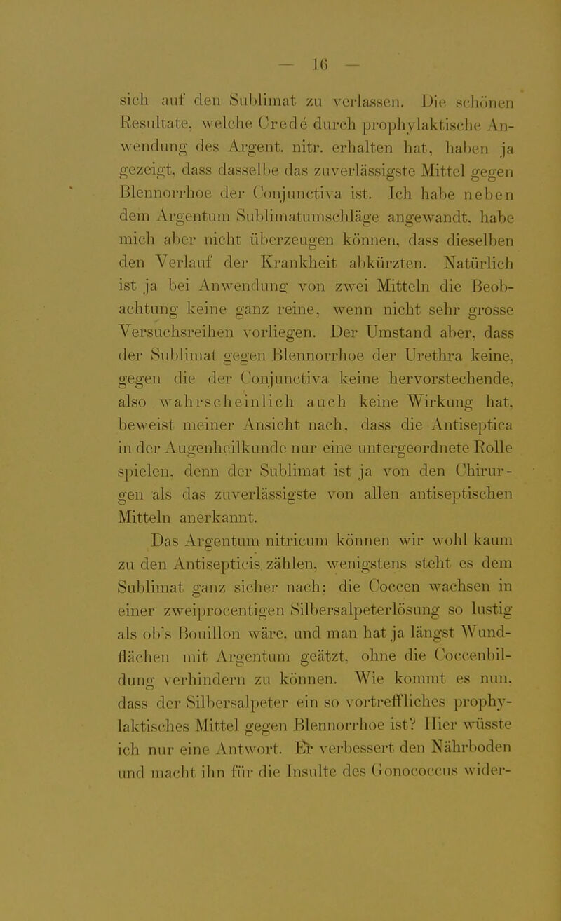 sich auf den Sublimat zu verlassen. Die schönen Resultate, welche Crede durch prophylaktische An- wendung des Argent. nitr. erhalten hat, haben ja gezeigt, dass dasselbe das zuverlässigste Mittel gegen Blennorrhoe der Conjuncti\ a ist. Ich habe neben dem Argentum Sublimatumschläge angewandt, habe mich aber nicht überzeugen können, dass dieselben den Verlauf der Krankheit abkürzten. Natürlich ist ja bei Anwenduns: von zwei Mitteln die Beob- achtung keine ganz reine, wenn nicht sehr grosse Versuchsreihen vorliegen. Der Umstand aber, dass der Sublimat geo-en Blennorrhoe der Urethra keine, gegen die der Oonjunctiva keine hervorstechende, also wahrscheinlich auch keine Wirkung hat, beweist meiner Ansicht nach, dass die Antiseptica in der Augenheilkunde nur eine untergeordnete Rolle spielen, denn der Sublimat ist ja von den Chirur- gen als das zuverlässigste von allen antise])tischen Mitteln anerkannt. Das Argentum nitricum können wir wohl kaum zu den Antisepticis. zählen, wenigstens steht es dem Sublimat o-anz sicher nach: die Coccen wachsen in einer zweiprocentigen Silbersalpeterlösung so lustig als ob's Bouillon wäre, und man hat ja längst Wund- flächen mit Argentum geätzt, ohne die Coccenbil- dung verhindern zu können. Wie kommt es uun. dass der Silbersalpeter ein so vortreffliches prophy- laktisches Mittel gegen Blennorrhoe ist? Iiier wüsste ich nur eine Antwort. Ei- verbessert den Nährboden imd macht ihn für die Insulte des Gonococcus wider-