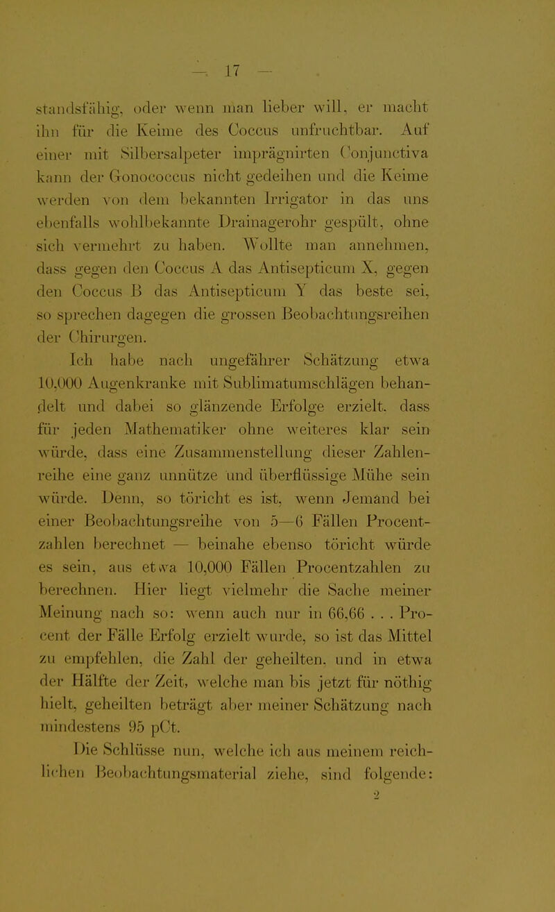 standsfähig, oder wenn man lieber will, er macht ihn für die Keime des Ooccus unfruchtbar. Auf einer mit Silbersalpeter imprägnirten Conjunctiva kann der Gonococcus nicht gedeihen und die Keime werden von dem bekannten Irrigator in das uns ebenfalls wohlbekannte Drainagerohr gespült, ohne sich vermehrt zu haben. Wollte man annehmen, dass gegen den Coccus A das Antisepticum X, gegen den Coccus B das Antisepticum Y das beste sei, so sprechen dagegen die grossen Beobachtungsreihen der (Chirurgen. Ich habe nach ungeföhrer Schätzung etwa 10,000 Augenkranke mit Sublimatumschlägen behan- flelt und dabei so olänzende Erfolge erzielt, dass für jeden Mathematiker ohne weiteres klar sein würde, dass eine Zusammenstellung dieser Zahlen- reihe eine ganz unnütze und überflüssige Mühe sein würde. Denn, so töricht es ist, wenn Jemand bei einer Beobachtungsreihe von 5—6 Fällen Procent- zahlen berechnet — beinahe ebenso töricht würde es sein, aus etvva 10,000 Fällen Procentzahlen zu berechnen. Hier liegt vielmehr die Sache meiner Meinung nach so: wenn auch nur in 66,66 . . . Pro- cent der Fälle Erfolg erzielt wurde, so ist das Mittel zu empfehlen, die Zahl der geheilten, und in etwa der Hälfte der Zeit, welche man bis jetzt für nöthig hielt, geheilten beträgt aber meiner Schätzung nach mindestens 95 pCt. Die Schlüsse nun, weiche ich aus meinem reich- lichen Beobachtungsmaterial ziehe, sind folgende: