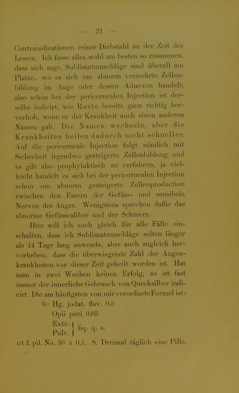 Contraiiulicationen reiner Diebstahl an der Zeit des Lesers. Ich fasse alles .wohl am besten so zusammen, dass sich sage, Sublimatumschläge sind überall am Platze, wo es sich um abnorm vermehrte Zellen- bildung im Auge oder dessen Adnexen handelt, also schon bei der pericornealen Injection ist der- selbe indicirt, wie Ruete bereits ganz richtig her- vorhob, wenn er der Krankheit auch einen anderen Namen gab. Die Namen wechseln, aber die Krankheiten heilen dadurch nicht schneller. Auf die pericorneale Injection folgt nämhch mit Sicherheit irgendwo gesteigerte . Zellenbildung und es gilt also prophylaktisch zu verfahren, ja viel- leicht handelt es sich bei der pericornealen Injection schon um abnorm gesteigerte Zellenproduction zwischen den Fasern der Gefäss- und sensibeln Nerven des Auges. Wenigstens sprechen dafür das abnorme Gefässcahber und der Schmerz. Hier will ich auch gleich für alle Fälle ein- schalten, dass ich Sublimatumschläge selten länger als 14 Tage lang anwende, aber auch zugleich her- vorheben, dass die überwiegende Zahl der Augen- krankheiten vor dieser Zeit geheilt worden ist. Hat man in zwei Wochen keinen Erfolg, so ist fast immer der innerliche Gebrauch von Quecksilber indi- cirt. Die am häufigsten von mir verordnete Formel ist: W': Hg. jodat. flav. 0.8 Opii puri 0.03 Extr. I ,. Pulv. }  ut f. pil. No. 80 a 0.1. S. Dreimal täglich eine Pille.