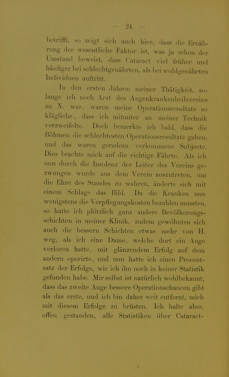 betrifft, so zeigt sich auch hier, dass die Ernäh- rung der wesentliche Faktor ist, was ja schon der Umstand beweist, dass Oataract viel früher und häufiger bei schle.cbtgenährten, als l)oi wohlgenährten Individuen auftritt. In den ersten Jahren meiner Thätigkeit, so- lange ich noch Arzt des Augenkrankenheilvereins zu N. war, waren meine Operationsresultate so klägliche, dass ich mitunter an meiner Technik verzweifelte. Doch bemerkte ich bald, dass die Böhmen die schlechtesten Operationsresultate gaben, und das waren geradezu verkommene Subjecte. Dies brachte mich auf die richtige Fährte. Als ich nun durch die Insolenz der Leiter des Vereins o-e- o zwungen wurde ans dem Verein auszutreten, um die Ehre des Standes zu wahren, änderte sich mit einem Schlage das Bild. Da die Kranken nun Avenigstens die Verpflegungskosten bezahlen mussten, so hatte ich plötzlich ganz andere Bevölkerungs- schichten in meiner Klinik, zudem gewöhnten sich auch die bessern Schichten etwas mehr von H. weg, als ich eine Dame, welche dort ein Auge verloren hatte, mit glänzendem Erfolg auf dem andern operirte, und nun hatte ich einen Procent- satz der Erfolge, wie ich ihn noch in keiner Statistik gefunden habe. Mir selbst ist natürlich wohlbekannt, dass das zweite Auge bessere Operationscliancen gibt als das erste, und ich bin daher weit entfernt, mich mit diesem Erfolge zu brüsten. Ich halte aber, offen gestanden, alle Statistiken über Cataract-