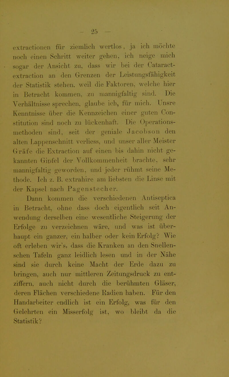 extractionen für ziemlicli wertlos, ja ich möchte noch einen Schritt weiter gehen, ich neige mich sQoar der Ansicht zu, dass wir bei der Gataract- extraction an den Grenzen der Leistungsfähigkeit der Statistik stehen, weil die Faktoren, welche hier in Betracht kommen, zu mannigfaltig sind. Die Verhältnisse sprechen, glaube ich, für mich, ünsre Kenntnisse über die Kennzeichen einer guten Con- stitution sind noch zu lückenhaft. Die Operations- methoden sind, seit der geniale Jacobson den alten Lappenschnitt verliess, und unser aller Meister Gräfe die Extraction auf einen bis dahin nicht ge- kannten Gipfel der Vollkommenheit brachte, sehr mannigfaltig geworden, und jeder rühmt seine Me- thode. Ich z. B. extrahire am liebsten die Linse mit der Kapsel nach Pagen stech er. Dann konmien die verschiedenen Antiseptica in Betracht, ohne dass doch eigentlich seit An- wendung derselben eine wesentliche Steigerung der Erfolge zu verzeichnen wäre, und was ist über- haupt ein ganzer, ein halber oder kein Erfolg? Wie oft erleben wir's, dass die Kranken an den Snellen- schen Tafeln ganz leidlich lesen und in der Nähe sind sie durch keine Macht der Erde dazu zu bringen, auch nur mittleren Zeitungsdruck zu ent- ziffern, auch nicht durch die berühmten Gläser, deren Flächen verschiedene Radien haben. Für den Handar[)eiter endlich ist ein Erfolg, was für den Gelehrten ein Misserfolg ist, wo bleibt da die Statistik?