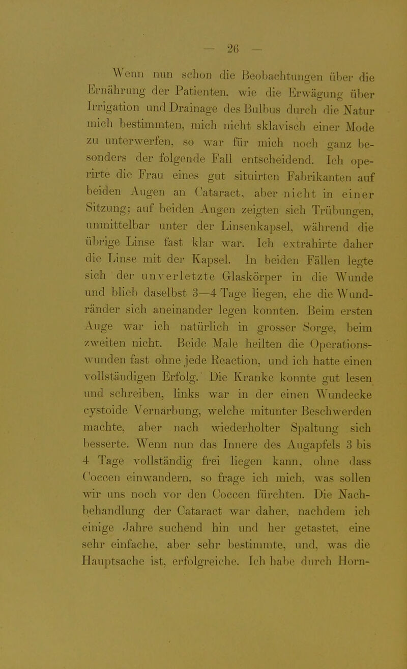 Wenn nun sclion die J^eohaclitungen über die Ernährung der Patienten, wie die Erwägung über Irrigation und Drainage des Bulbus durch die Natur mich bestimmten, mich nicht sklavisch einer Mode zu unterwerfen, so war für mich noch ganz be- sonders der folgende Fall entscheidend. Ich ope- rirte die Frau eines gut situirten Fal)rikanten auf beiden Augen an Oataract, aber nicht in einer Sitzung; auf beiden Augen zeigten sich Trübungen, unmittelbar unter der Linsenkapsel, während die übrige Linse fast klar war. Ich extrahirte daher die Linse mit der Kapsel. In beiden Fällen leg-te sich der unverletzte Glaskörper in die Wunde und blieb daselbst 3—4 Tage liegen, ehe die Wund- ränder sich aneinander legen konnten. Beim ersten Auge war ich natürlich in grosser Sorge, beim zweiten nicht. Beide Male heilten die Operations- wunden fast ohne jede Reaction, und ich hatte einen vollständigen Erfolg.' Die Kranke konnte gut lesen und schreiben, links war in der einen Wundecke cystoide Vernarbung, welche mitunter Beschwerden machte, aber nach wiederholter Spaltung sich besserte. Wenn nun das Innere des Angapfels 3 bis 4 Tage A^ollständig frei liegen kann, ohne dass Coccen einwandern, so frage ich mich, was sollen wir uns noch vor den Coccen fürchten. Die Nach- behandlung der Cataract war daher, nachdem ich einige Jahre suchend hin und her getastet, eine sehr einfache, aber sehr bestinnnte, und, was die Hauptsache ist, erfolgi-eiche. Ich habe durch Horn-