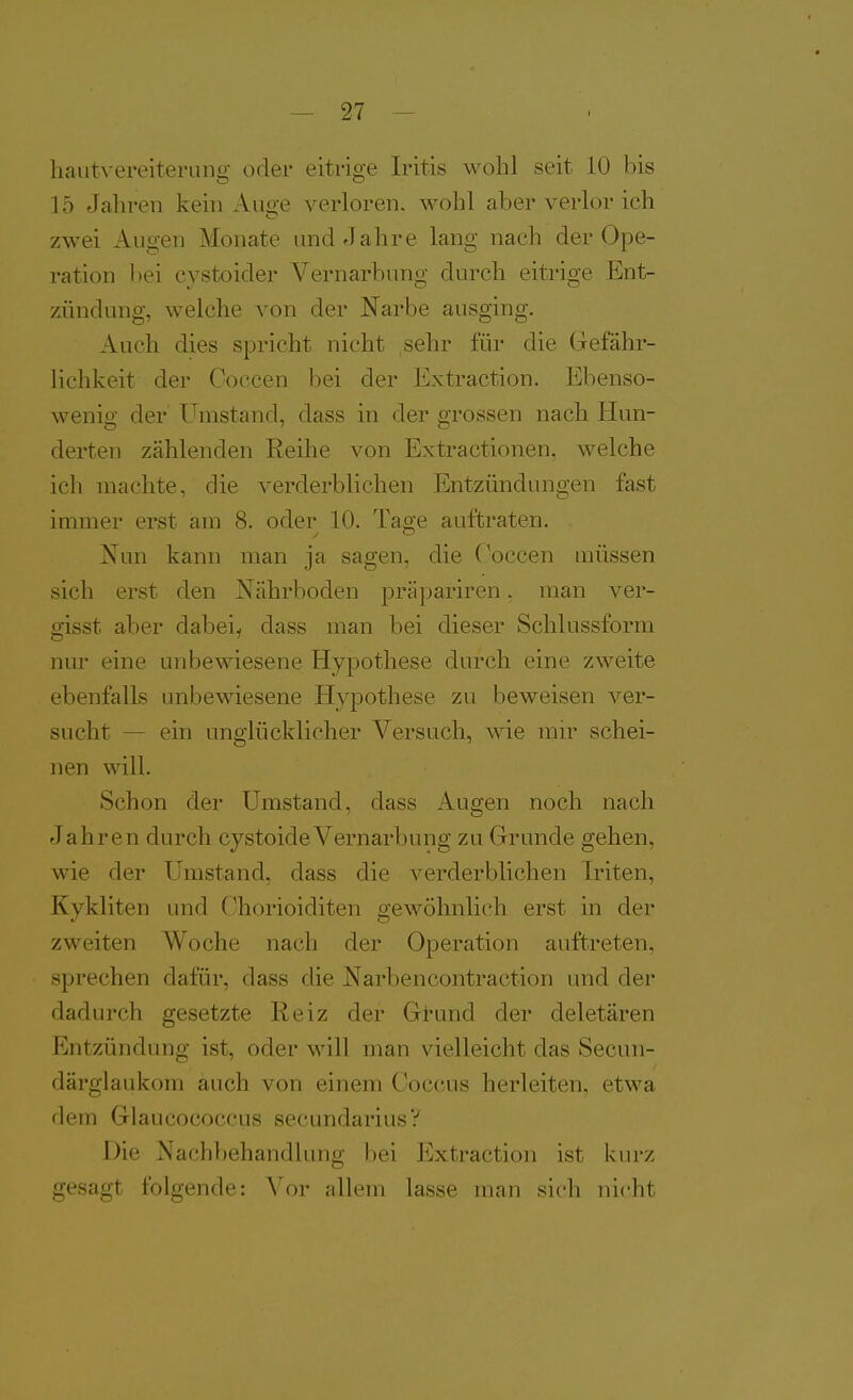 haiitvereiterung oder eitrige Iritis wohl seit 10 bis 15 Jahren kein Auge verloren, wohl aber verlor ich zwei Augen Monate und Jahre lang nach der Ope- ration bei cystoider Vernarbung durch eitrige Ent- zündung, welche von der Narbe ausging. Auch dies spricht nicht sehr für die Grefähr- lichkeit der Coccen bei der Extraction. Ebenso- wenig der Umstand, dass in der grossen nach Hun- derten zählenden Eeihe von Extractionen, welche ich machte, die verderblichen Entzündungen fast immer erst am 8. oder 10. Tage auftraten. Nun kann man ja sagen, die Ooccen müssen sich erst den Nährboden präpariren. man ver- gisst aber dabei^ dass man bei dieser Schlussform nur eine unbewiesene Hypothese durch eine zweite ebenfalls unbewiesene Hypothese zu beweisen ver- sucht — ein unglücklicher Versuch, wie mir schei- nen will. Schon der Umstand, dass Augen noch nach Jahren durch cystoideVernarbung zu Grunde gehen, wie der Umstand, dass die verderblichen Iriten, Kykliten und Ohorioiditen gewöhnlich erst in der zweiten Woche nach der Operation auftreten, sprechen dafür, dass die Narbencontraction und der dadurch gesetzte Reiz der G±und der deletären Entzündung ist, oder will man vielleicht das Secun- därglaukom auch von einem Coccus herleiten, etwa dem Glaucococcus secundarius? Die Nachbehandlung bei Extraction ist kurz gesagt folgende: Vor allem lasse man sich nicht