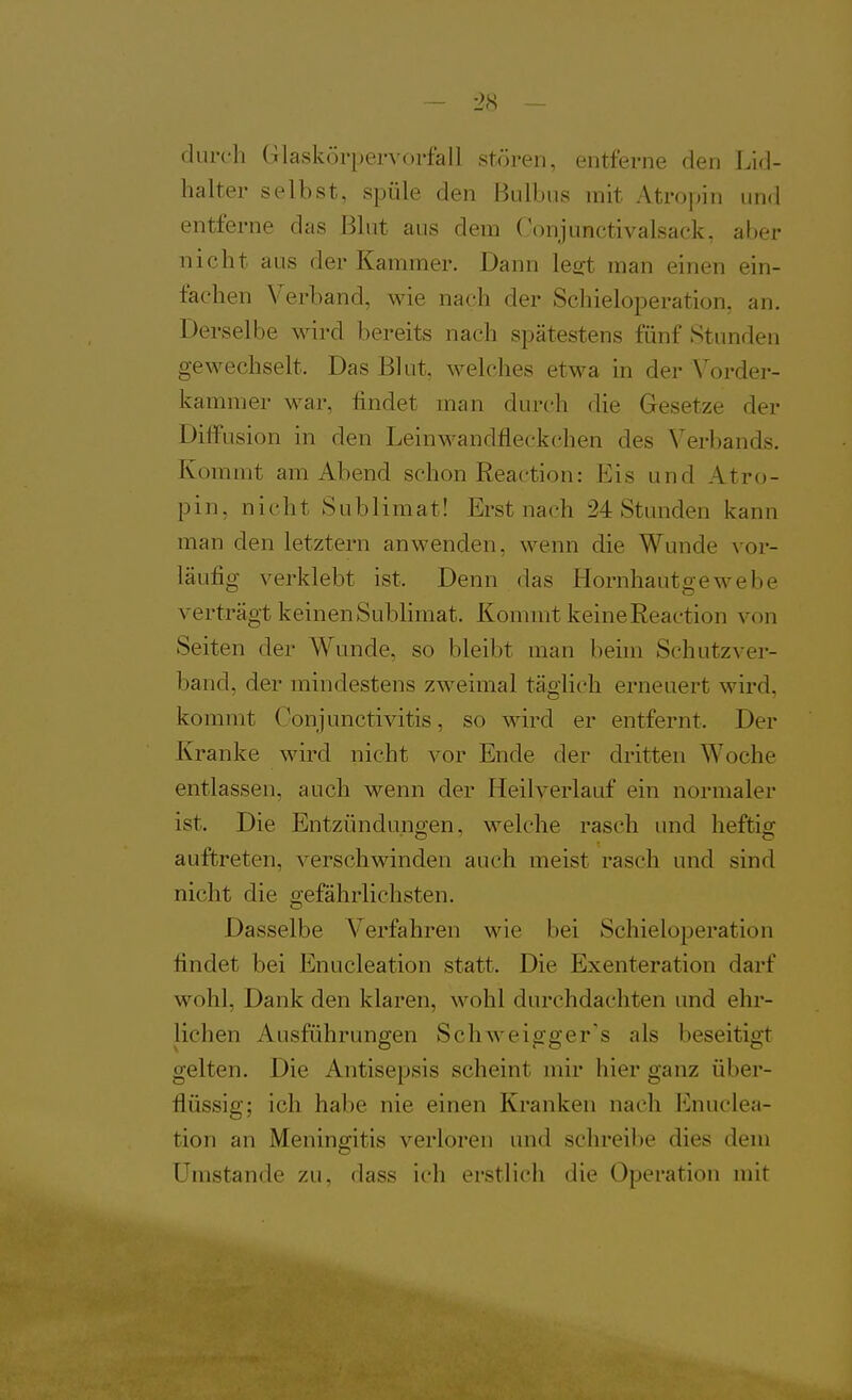 durch Glaskörpervorfall stören, entferne den Lid- halter selbst, spüle den BLÜbiis mit Atropin und entferne das Blut aus dem Conjunctivalsack, aber nicht aus der Kammer. Dann lest man einen ein- fachen Verband, wie nach der Schieloperation, an. Derselbe wird bereits nach spätestens fünf Stunden gewechselt. Das Blut, welches etwa in der A^order- kammer war, findet man durch die Gesetze der Diffusion in den Leinwandfieckchen des Verbands. Kommt am Abend schon Reaction: Eis und Atro- pin, nicht Sublimat! Erst nach 24 Stunden kann man den letztern anwenden, wenn die Wunde vor- läufig verklebt ist. Denn das Hornhautgewebe verträgt keinen Subhmat. Kommt keine Reaction von Seiten der Wunde, so bleibt man beim Schutzver- band, der mindestens zweimal täglich erneuert wird, kommt Conjunctivitis, so wird er entfernt. Der Kranke wird nicht vor Ende der dritten Woche entlassen, auch wenn der Heilverlauf ein normaler ist. Die Entzündungen, welche rasch und heftig auftreten, verschwinden auch meist rasch und sind nicht die gefährlichsten. Dasselbe Verfahren wie bei Schieloperation findet bei Enucleation statt. Die Exenteration darf wohl, Dank den klaren, Avohl durchdachten und ehr- lichen Ausführungen Schweigger's als beseitigt gelten. Die Antisepsis scheint mir hier ganz über- flüssig; ich habe nie einen Kranken nach Enuclea- tion an Meningitis verloren und schreibe dies dem Umstände zu, dass ich erstlich die Operation mit