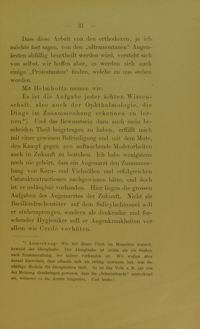 Dass diese Arbeit von den orthodoxen, ja ich. möchte fast sagen, von den „ultramontanen''' Augen- ärzten abfällig beurtheilt werden wird, versteht sich von selbst, wir holFen aber, es werden sich auch einige ,.Protestanten finden, welche zu uns stehen werden. Mit Helmholtz meinen wir: Es ist die Aufgabe jeder ächten Wissen- schaft, also auch der Oj)hthalmo]ogie, die Dinge im Zusammenhang erkennen zu ler- nen*). Und das Bewusstsein dazu auch mein be- scheiden Theil beigetragen zu haben, erfüllt mich mit einer gewissen Befriedigung und mit dem Mute, den Kampf gegen neu auftau(^hende Modetorheiten auch in Zukunft zu bestehen. Ich habe wenigstens noch nie gehört, dass ein Augenarzt den Zusammen- hang von Korn- und Viehzöllen und erfolgreichen Cataraktextractionen nachgewiesen hätte, imd doch ist er unläugl)ar vorhanden. Hier liegen die grossen Aufgal)en des Augenarztes der Zukunft. Nicht als Bacillendrachentöter auf dem Salicylschimmel soll er einhersprengen, sondern als denkender und for- schender Hygieniker soll er Augenkrankheiten vor allem wie Crede verhüten. '■■) A11 morkling: Wie tief dieser Trieb im Mensclieu wurzelt, beweist der Aberglaube. Der Aberglaube ist nichts als ein Suchen nach Zusammenhang, wo keiner vorhanden ist. Wir wollen aber darauf hinweisen, dass oftmals sich als richtig erwiesen hat, was die zünftige Medicin für Aberglauben hielt. So ist das Volk z. B. nie von der Meinung abzubringen gewesen, dass die „Schwindsucht ansteckend sei, während es die Aerzte leugneten. Und heute?