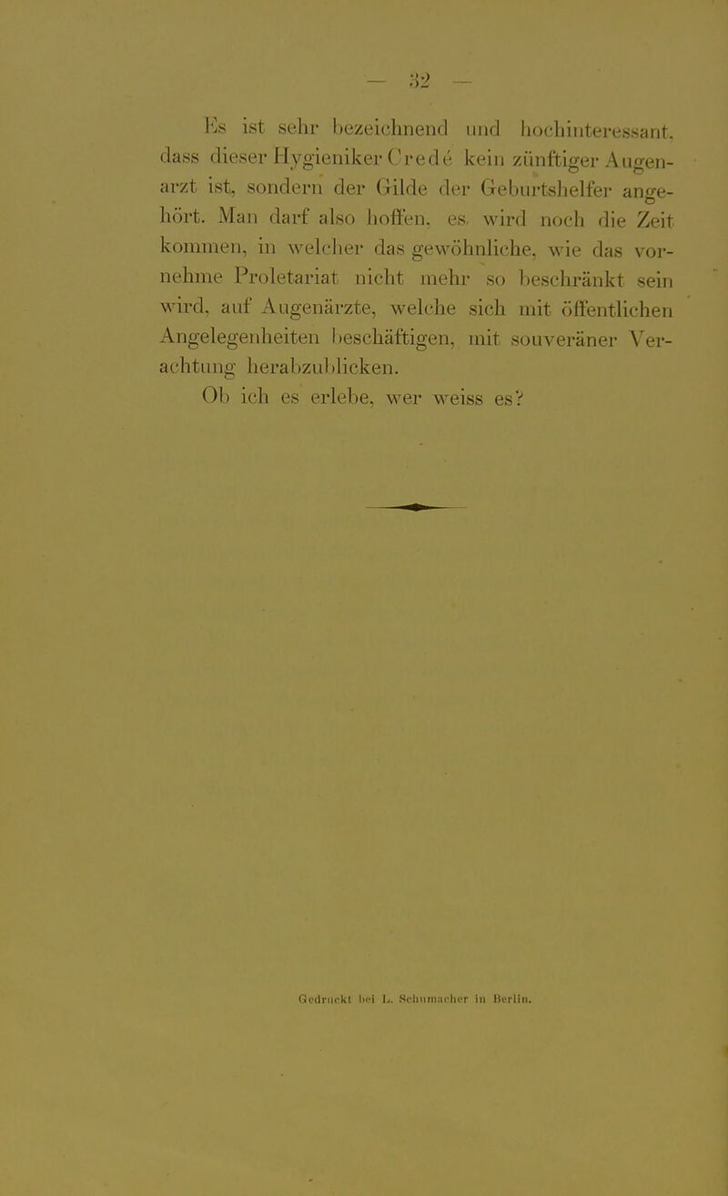 Es ist sehr bezeichnend und hochinteressant, dass dieser Hygieniker Crede kein zünftiger Augen- arzt ist, sondern der Gilde der Geburtshelfer ange- hört. Man darf also hoffen, es, wird noch die Zeit kommen, in \velclier das geM^öhnliche, wie das vor- nehme Proletariat nicht mehr so beschränkt sein wird, auf Augenärzte, welche sich mit öffentlichen Angelegenheiten l)eschäftigen. mit souveräner Ver- achtung herabzul)licken. Ob ich es erlebe, wer weiss esV Gcdnirkl lioi h. Sciminiiclicr in Berlin.