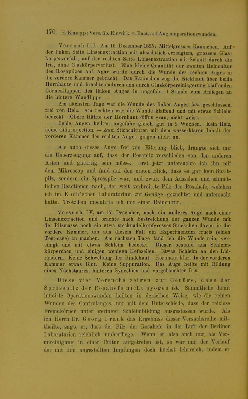 Versuch III. Am 16. December 1886: Mittelgrosses Kaninchen. Auf der linken Seite Linsenextraction mit absichtlich erzeugtem, grossem Glas- körpervorfall; auf der rechten Seite Linsenextraction mit Schnitt durch die Iris, ohne Glaskürporverlust. Eine kleine Quantität der zweiten Reincultur des Rosapilzes auf Agar wurde durch die Wunde des rechten Auges in die vordere Kammer gebracht. Das Kaninchen zog die Nickhaut über beide Hornhäute und brachte dadurch den durch Glaskörpereinlagerung klaffenden Corneallappen des linken Auges in ungefähr 1 Stunde zum Anliegen an die hintere Wundlippe. Am nächsten Tage war die Wunde des linken Auges fast geschlossen, frei von Reiz. Am rechten war die Wunde klaffend und mit etwas Schleim bedeckt. Obere Hälfte der Hornhaut diffus grau, nicht weiss. Beide Augen heilten ungefähr gleich gut in 2 Wochen. Kein Reiz, keine Ciliarinjection. — Zwei Sticliculturen mit dem wasserklaren Inhalt der vorderen Kammer des rechten Auges gingen nicht an. Als auch dieses Auge frei von Eiterung blieb, drängte sich mir die TJeberzeugung auf, dass der Eosapilz verschieden von den anderen Arten und gutartig sein müsse. Erst jetzt untersuchte ich ihn mit dem Mikroscop und fand auf den ersten Blick, dass es gar kein Spalt- pilz, sondern ein Sprosspilz war, und zwar, dem Aussehen und sämmt- lichen Eeactionen nach,, der weit verbreitete Pilz der Kosahefe, welchen ich im Koch'sehen Laboratorium zur Genüge gezüchtet und untersucht hatte. Trotzdem inoculirte icli mit einer Eeincultur, Versuch IV, am 17. December, noch ein anderes Auge nach einer Linsenextraction und brachte nach Bestreichung der ganzen Wunde mit der Pilzmasse noch ein etwa stecknadelkopfgrosses Stückchen davon in die vordere Kammer, um aus diesem Fall ein Experimentum crucis (einen Test-case) zu machen. Am nächsten Tage fand ich die Wunde rein, ver- einigt und mit etwas Schleim bedeckt. Dieser bestand aus Schleim- körperchen und einigen wenigen Hefezellen. Etwas Schleim an den Lid- rändern. Keine Schwellung der Bindehaut. Hornhaut klar. In der vorderen Kammer etwas Blut. Keine Suppuration. Das Auge heilte mit Bildung eines Nachstaares, hinteren Synechien und vorgebauchter Iris. Diese vier Versuche zeigen zur Genüge, dass der Sprosspilz der Eosahefo nicht pyogen ist. Sämmtliche damit inflcirte Oporationswunden heilten in derselben Weise, wie die reinen Wunden des Controlauges, nur mit dem Unterschiede, dass der reizlose Fremdkörper unter geringer Schleimbildung ausgestossen wurde. Als ich Herrn Dr. Georg Frank das Ergebniss dieser Versuchsreihe mit- theilte, sagte er, dass der Pilz der Eosahefe in der Luft der Berliner Laboratorien reichlich umherfliege. Wenn er also auch nur als Ver- unreinigung in einer Cultur aufgetreten ist, so war mir der Verlauf der mit ihm angestellten Impfungen doch buchst lehrreich, indem er