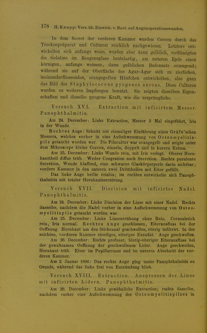 In dem Socrot der vorderen Kammer wurden Coccen durch das Trockenpräparat und Culturen reichlich nachgewiesen. Letztere ent- wickelten sich anfangs weiss, wurden aber dann gelblich, verflüssigten die Gelatine im Keagensglase beutelartig, am unteren Ende einen körnigen, anfangs weissen, dann gelblichen Bodensatz erzeugend; während sie auf der Oberfläche des Agar-Agar sich zu zierlichen, ineinanderfliessenden, orangegelben Häufchen entwickelten, also ganz das Bild des Staphylococcus pyogenes aureus. Diese Culturen wurden zu weiteren Impfungen benutzt. Sie zeigten dieselben Eigen- schaften und dieselbe pyogene Kraft, wie die ursprüngliche. Versuch XVI. Extraction mit inficirtem Messer. PanOphthalmitis. Am 24. December: Links Extraction, Messer 3 Mal eingeführt, Iris in der Wunde. Rechtes Auge: Schnitt mit einmaliger Einführung eines Gräfe'sehen Messers, welches vorher in eine Aufschwemmung von Osteomyelitis- pilz getaucht worden war. Die Pilzcultur war orangegelb und zeigte unter dem Mikroscope kleine Coccen, einzeln, doppelt und in kurzen Ketten. Am 25. December: Links Wunde rein, mit Iris verlegt. Oberer Horn- hauttheil diffus trüb. Weder Congestion noch Secretion. Rechts purulente Secretion, Wunde klaffend, eine schwarze Glaskörperperle darin sichtbar; vordere Kammer in den unteren zwei Dritttheilen mit Eiter gefüllt. Das linke Auge heilte reizlos; im rechten entwickelte sich Panoph- thalmitis mit totaler Hornhautzerstörung. Versuch XVII. Discision mit inficirter NadeL PanOphthalmitis. Am 24. December: Links Discision der Linse mit einer Nadel. Rechts dasselbe, nachdem die Nadel vorher in eine Aufschwemmung von Osteo- myelitispilz getaucht worden war. Am 25. December: Links Linsentrübung ohne Reiz. Cornealstich rein, Iris normal. Rechtes Auge geschlossen, Eiterausfluss bei der Oeffnung. Hornhaut um den Stichcanal geschwollen, eiterig infiltrirt. In der seichten, vorderen Kammer streifiges, eiteriges Exsudat. Auge geschwollen. Am 26. December: Rechts profuser, blutig-eiteriger Eiterausfluss bei der gewaltsamen Oeffnung der geschwollenen Lider. Auge geschwollen, Hornhaut trüb. Eiter im Pupillarraum und im unteren Abschnitt der vor- deren Kammer. Am 2. Januar 1886: Das rechte Auge ging unter PanOphthalmitis zu Grunde, während das linke frei von Entzündung blieb. Versuch XVIII. Extraction. Auspressen der Linse mit inficirton Lidern. Pan Ophthalmitis. Am 28. December: Links gewöhnliche Extraction; rechts dasselbe, nachdem vorher eine Aufschwemmung des Osteomyelitispilzes in