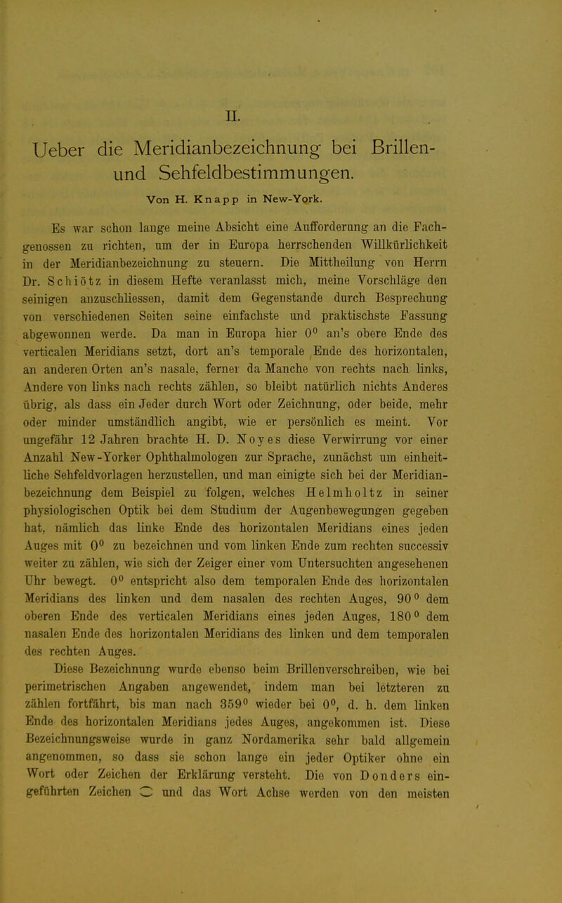 n. Ueber die Meridianbezeichnung bei ßrillen- und Sehfeldbestimmungen. Von H. Knapp in New-York. Es war schon lange meine Absicht eine Aufforderung an die Pach- genossen zu richten, um der in Europa herrschenden Willkürlichkeit in der Meridianbezoichnung zu steuern. Die Mittheilung von Herrn Dr. Schiötz in diesem Hefte veranlasst mich, meine Vorschläge den seinigen anzuschliessen, damit dem Gegenstande durch Besprechung von verschiedenen Seiten seine einfachste und praktischste Passung abgewonnen werde. Da man in Europa hier O'' an's obere Ende des verticalen Meridians setzt, dort an's temporale Ende des horizontalen, an anderen Orten an's nasale, ferner da Manche von rechts nach links, Andere von links nach rechts zählen, so bleibt natürlich nichts Anderes übrig, als dass ein Jeder durch Wort oder Zeichnung, oder beide, mehr oder minder umständlich angibt, wie er persönlich es meint. Vor ungefähr 12 Jahren brachte H. D. Noyes diese Verwirrung vor einer Anzahl New-Yorker Ophthalmologen zur Sprache, zunächst um einheit- liche Sehfeldvorlagen herzustellen, und man einigte sich bei der Meridian- bezeichnung dem Beispiel zu folgen, welches Helmholtz in seiner physiologischen Optik bei dem Studium der Augenbewegungen gegeben hat, nämlich das linke Ende des horizontalen Meridians eines jeden Auges mit 0° zu bezeichnen und vom linken Ende zum rechten successiv weiter zu zählen, wie sich der Zeiger einer vom Untersuchten angesehenen Uhr bewegt. 0 entspricht also dem temporalen Ende des horizontalen Meridians des linken und dem nasalen des rechten Auges, 90'' dem oberen Ende des verticalen Meridians eines jeden Auges, 180° dem nasalen Ende des horizontalen Meridians des linken und dem temporalen des rechten Auges. Diese Bezeichnung wurde ebenso beim Brillenverschreiben, wie bei perimetrischen Angaben angewendet, indem man bei letzteren zu zählen fortfährt, bis man nach 359*' wieder bei 0°, d. h. dem linken Ende des horizontalen Meridians jedes Auges, angekommen ist. Diese Bezeichnungsweise wurde in ganz Nordamerika sehr bald allgemein angenommen, so dass sie schon lange ein jeder Optiker ohne ein Wort oder Zeichen der Erklärung versteht. Die von Don der s ein- geführten Zeichen C und das Wort Achse werden von den meisten