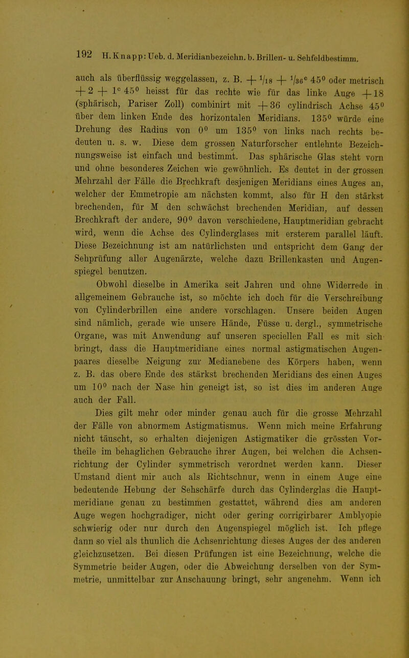 auch als überflüssig weggelassen, z. B. -f Vis + Vse 45» oder metrisch 4- 2 -j- 1<= 45° heisst für das rechte wie für das linke Auge -f 18 (sphärisch, Pariser Zoll) combinirt mit -f36 cylindrisch Achse 45» über dem linken Ende des horizontalen Meridians. 1S5° würde eine Drehung des Radius von 0« um 135 von links nach rechts be- deuten u. s. w. Diese dem grossen Naturforscher entlehnte Bezeich- nungsweise ist einfach und bestimmt. Das sphärische Glas steht vorn und ohne besonderes Zeichen wie gewöhnlich. Es deutet in der grossen Mehrzahl der Fälle die Brechkraft desjenigen Meridians eines Auges an, welcher der Emmetropie am nächsten kommt, also für H den stärkst brechenden, für M den schwächst brechenden Meridian, auf dessen Brechkraft der andere, 90 davon verschiedene, Hauptmeridian gebracht wird, wenn die Achse des Cylinderglases mit ersterem parallel läuft. Diese Bezeichnung ist am natürlichsten und entspricht dem Gang der Sehprüfung aller Augenärzte, welche dazu Brillenkasten und Augen- spiegel benutzen. Obwohl dieselbe in Amerika seit Jahren und ohne Widerrede in allgemeinem Gebrauche ist, so möchte ich doch für die Verschreibung von Cylinderbrillen eine andere vorschlagen. Unsere beiden Augen sind nämlich, gerade wie unsere Hände, Püsse u. dergl., symmetrische Organe, was mit Anwendung auf unseren speciellen Pall es mit sich bringt, dass die Hauptmeridiane eines normal astigmatischen Augen- paares dieselbe Neigung zur Medianebene des Körpers haben, wenn z, B. das obere Ende des stärkst brechenden Meridians des einen Auges um 10 nach der Nase hin geneigt ist, so ist dies im anderen Auge auch der Pall. Dies gilt mehr oder minder genau auch für die grosse Mehrzahl der Pälle von abnormem Astigmatismus. Wenn mich meine Erfahrung nicht täuscht, so erhalten diejenigen Astigmatiker die grössten Vor- theile im behaglichen Gebrauche ihrer Augen, bei welchen die Achsen- richtung der Cylinder symmetrisch verordnet werden kann. Dieser Umstand dient mir auch als Richtschnur, wenn in einem Auge eine bedeutende Hebung der Sehschärfe durch das Cylinderglas die Haupt- raeridiane genau zu bestimmen gestattet, während dies am anderen Auge wegen hochgradiger, nicht oder gering corrigirbarer Amblyopie schwierig oder nur durch den Augenspiegel möglich ist. Ich pflege dann so viel als thunlich die Achsenrichtung dieses Auges der des anderen gleichzusetzen. Bei diesen Prüfungen ist eine Bezeichnung, welche die Symmetrie beider Augen, oder die Abweichung derselben von der Sym- metrie, unmittelbar zur Anschauung bringt, sehr angenehm. Wenn ich