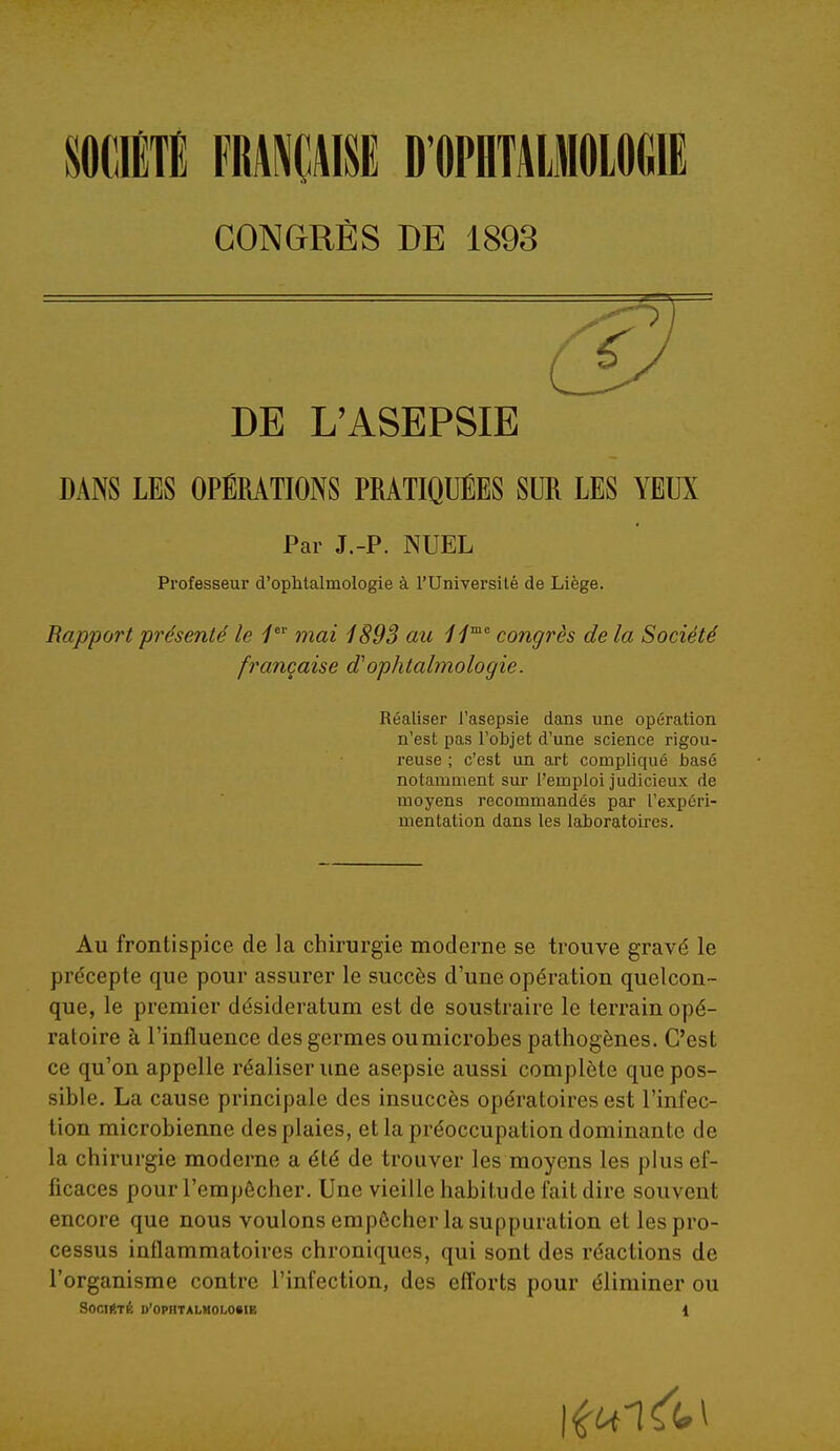 miM FRANÇAISE D OPHTAIIOIOGIE CONGRÈS DE 1893 DE L'ASEPSIE DANS LES OPÉRATIONS PRATIQUÉES SUR LES YEUX Par J.-P. JNUEL Professeur d'ophtalmologie à l'Université de Liège. Bapportprésenté le mai 189S au congrès delà Société française d'ophtalmologie. Réaliser l'asepsie dans une opération n'est pas l'objet d'une science rigou- reuse ; c'est un art compliqué ijasé notamment sur l'emploi judicieux de moyens recommandés par l'expéri- mentation dans les laboratoires. Au frontispice de la chirurgie moderne se trouve gravé le précepte que pour assurer le succès d'une opération quelcon- que, le premier désideratum est de soustraire le terrain opé- ratoire à l'influence des germes oumicrobes pathogènes. C'est ce qu'on appelle réaliser une asepsie aussi complète que pos- sible. La cause principale des insuccès opératoires est l'infec- tion microbienne des plaies, et la préoccupation dominante de la chirurgie moderne a été de trouver les moyens les plus ef- ficaces pour l'empêcher. Une vieille habitude fait dire souvent encore que nous voulons empêcher la suppuration et les pro- cessus inflammatoires chroniques, qui sont des réactions de l'organisme contre l'infection, des efforts pour éliminer ou