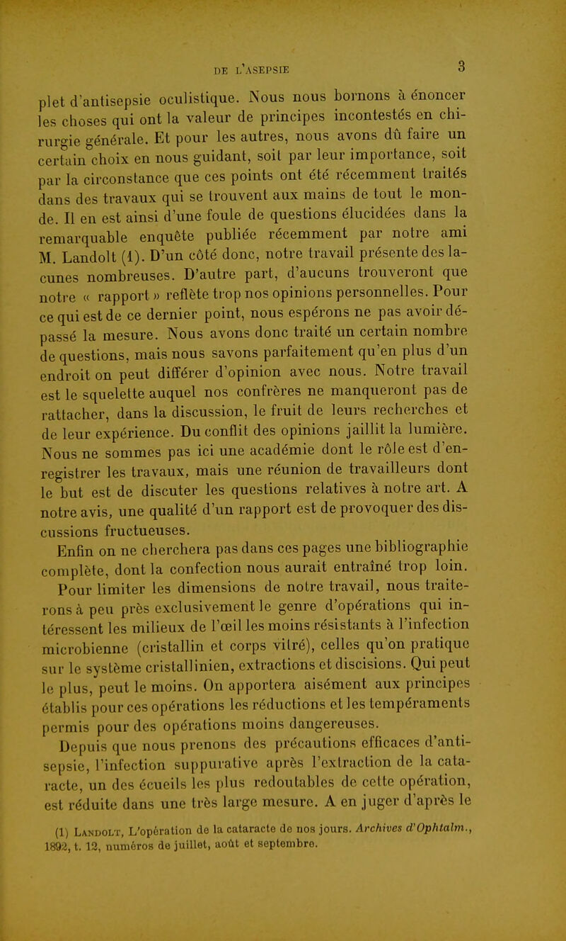 plet d antisepsie oculistique. Nous nous bornons à énoncer les choses qui ont la valeur de principes incontestés en chi- rurgie générale. Et pour les autres, nous avons dû faire un certcun^'choix en nous guidant, soit par leur importance, soit par la circonstance que ces points ont été récemment traités dans des travaux qui se trouvent aux mains de tout le mon- de. Il en est ainsi d'une foule de questions élucidées dans la remarquable enquête publiée récemment par notre ami M. Landolt (1). D'un côté donc, notre travail présente des la- cunes nombreuses. D'autre part, d'aucuns trouveront que notre « rapport» reflète trop nos opinions personnelles. Pour ce qui est de ce dernier point, nous espérons ne pas avoir dé- passé la mesure. Nous avons donc traité un certain nombre de questions, mais nous savons parfaitement qu'en plus d'un endroit on peut différer d'opinion avec nous. Notre travail est le squelette auquel nos confrères ne manqueront pas de rattacher, dans la discussion, le fruit de leurs recherches et de leur expérience. Du conflit des opinions jaillit la lumière. Nous ne sommes pas ici une académie dont le rôle est d'en- registrer les travaux, mais une réunion de travailleurs dont le but est de discuter les questions relatives à notre art. A notre avis, une qualité d'un rapport est de provoquer des dis- cussions fructueuses. Enfin on ne cherchera pas dans ces pages une bibliographie complète, dont la confection nous aurait entraîné trop loin. Pour limiter les dimensions de notre travail, nous traite- rons à peu près exclusivement le genre d'opérations qui in- téressent les milieux de l'œil les moins résistants à l'infection microbienne (cristallin et corps vitré), celles qu'on pratique sur le système cristallinien, extractions et discisions. Qui peut lo plus, peut le moins. On apportera aisément aux principes établis pour ces opérations les réductions et les tempéraments permis pour des opérations moins dangereuses. Depuis que nous prenons des précautions efficaces d'anti- sepsie, l'infection suppurative après l'extraction de la cata- racte, un des écueils les plus redoutables de cette opération, est réduite dans une très large mesure. A en juger d'après le (1) Landolt, L'opération de la cataracte de nos jours. Archives d'Ophtalm., 1892, t. 13, numéros de juillet, août et septembre.