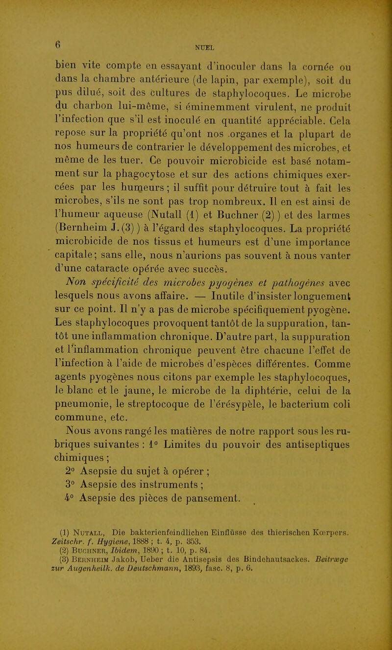 NUEL bien vite compte en essayant d'inoculer dans la cornée ou dans la chambre antérieure (de lapin, par exemple), soit du pus dilué, soit des cultures de staphylocoques. Le microbe du charbon lui-môme, si éminemment virulent, ne produit l'infection que s'il est inoculé en quantité appréciable. Cela repose sur la propriété qu'ont nos organes et la plupart de nos humeurs de contrarier le développement des microbes, et même de les tuer. Ce pouvoir microbicide est basé notam- ment sur la phagocytose et sur des actions chimiques exer- cées par les humeurs ; il suffit pour détruire tout à fait les microbes, s'ils ne sont pas trop nombreux. Il en est ainsi de l'humeur aqueuse (Nutall (1) et Buchner (2) ) et des larmes (Bernheim J.(3) ) à l'égard des staphylocoques, La propriété microbicide de nos tissus et humeurs est d'une importance capitale; sans elle, nous n'aurions pas souvent à nous vanter d'une cataracte opérée avec succès. Non spécificité des microbes pyogènes et pathogènes avec lesquels nous avons affaire. — Inutile d'insister longuement sur ce point. Il n'y a pas de microbe spécifiquement pyogène. Les staphylocoques provoquent tantôt de la suppuration, tan- tôt une inflammation chronique. D'autre part, la suppuration et l'inflammation chronique peuvent être chacune reffet de l'infection à l'aide de microbes d'espèces différentes. Comme agents pyogènes nous citons par exemple les staphylocoques, le blanc et le jaune, le microbe de la diphtérie, celui de la pneumonie, le streptocoque de l'érésypèle, le bacterium coli commune, etc. Nous avons rangé les matières de notre rapport sous les ru- briques suivantes : 1° Limites du pouvoir des antiseptiques chimiques ; 2° Asepsie du sujet à opérer ; 3° Asepsie des instruments ; 4° Asepsie des pièces de pansement. (1) Nutall, Die bakterienfeindlichen Einflûsse des thierischen Kœrpers. Zeitschr. f. Hygiène, 1888 ; t. 4, p. 353. (2) BufJHNER, Ibidem, Vm ; t. 10, p. 84. (3) Behnheim Jakob, Ueber die Antisepsis des Bindeiiautsackes. Beitrxgc zur Augenheilk. de Deutschmann, 1893, fasc. 8, p. 6.