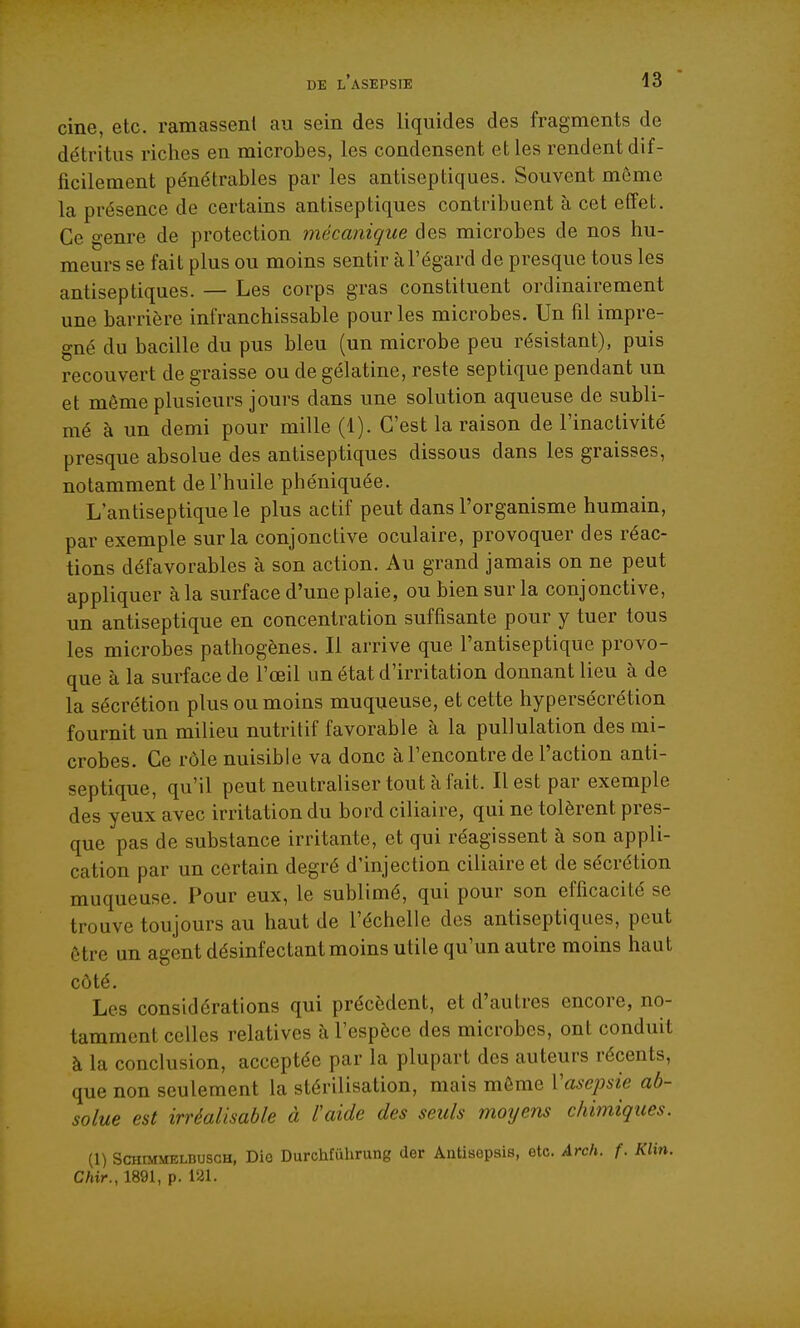 cine, etc. ramassent au sein des liquides des fragments de détritus riches en microbes, les condensent et les rendent dif- ficilement pénétrables par les antiseptiques. Souvent môme la présence de certains antiseptiques contribuent à cet effet. Ce genre de protection mécanique des microbes de nos hu- meurs se fait plus ou moins sentir à l'égard de presque tous les antiseptiques. — Les corps gras constituent ordinairement une barrière infranchissable pour les microbes. Un fil impré- gné du bacille du pus bleu (un microbe peu résistant), puis recouvert de graisse ou de gélatine, reste sep tique pendant un et même plusieurs jours dans une solution aqueuse de subli- mé à un demi pour mille (1). C'est la raison de l'inactivité presque absolue des antiseptiques dissous dans les graisses, notamment de l'huile phéniquée. L'antiseptique le plus actif peut dans l'organisme humain, par exemple sur la conjonctive oculaire, provoquer des réac- tions défavorables à son action. Au grand jamais on ne peut appliquer à la surface d'une plaie, ou bien sur la conjonctive, un antiseptique en concentration suffisante pour y tuer tous les microbes pathogènes. Il arrive que l'antiseptique provo- que à la surface de l'œil un état d'irritation donnant lieu à de la sécrétion plus ou moins muqueuse, et cette hypersécrétion fournit un milieu nutritif favorable à la pullulation des mi- crobes. Ce rôle nuisible va donc àl'encontre de l'action anti- septique, qu'il peut neutraliser tout à fait. Il est par exemple des yeux avec irritation du bord ciliaire, qui ne tolèrent pres- que pas de substance irritante, et qui réagissent à son appli- cation par un certain degré d'injection ciliaire et de sécrétion muqueuse. Pour eux, le sublimé, qui pour son efficacité se trouve toujours au haut de l'échelle des antiseptiques, peut être un agent désinfectant moins utile qu'un autre moins haut côté. Les considérations qui précèdent, et d'autres encore, no- tamment celles relatives à l'espèce des microbes, ont conduit à la conclusion, acceptée par la plupart des auteurs récents, que non seulement la stérilisation, mais môme Vasepsie ab- solue est irréalisable à laide des seuls mo^jens chimiques. (1) ScHtMMELRuscH, Dio Durchfiihrung (1er Antisepsis, etc. Arch. f. Klin. Chir., 1891, p. 121.