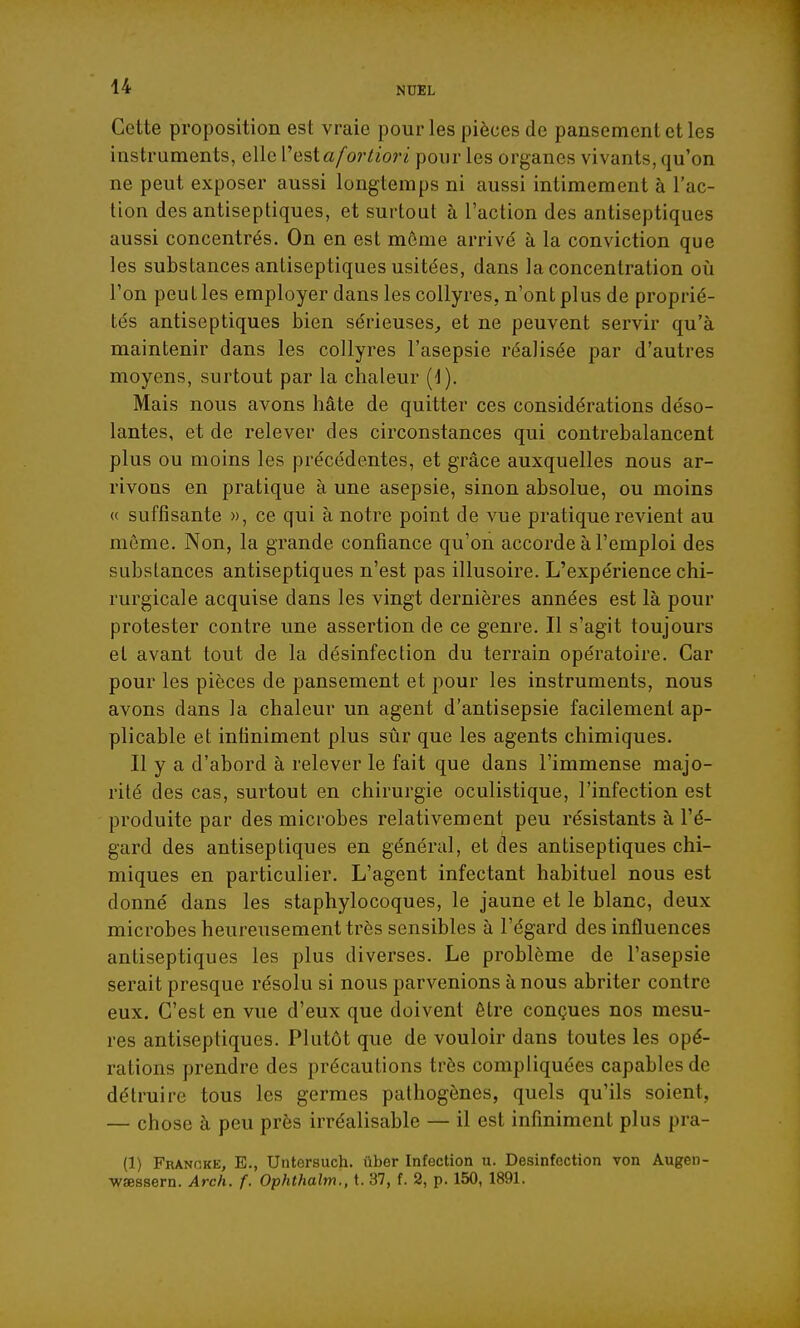 Cette proposition est vraie pour les pièces de pansement et les instruments, elle V est a fortiori pour les organes vivants, qu'on ne peut exposer aussi longtemps ni aussi intimement à l'ac- tion des antiseptiques, et surtout à l'action des antiseptiques aussi concentrés. On en est môme arrivé à la conviction que les substances antiseptiques usitées, dans la concentration oii l'on peut les employer dans les collyres, n'ont plus de proprié- tés antiseptiques bien sérieuses,, et ne peuvent servir qu'à maintenir dans les collyres l'asepsie réalisée par d'autres moyens, surtout par la chaleur (d). Mais nous avons hâte de quitter ces considérations déso- lantes, et de relever des circonstances qui contrebalancent plus ou moins les précédentes, et grâce auxquelles nous ar- rivons en pratique à une asepsie, sinon absolue, ou moins « suffisante », ce qui à notre point de vue pratique revient au môme. Non, la grande confiance qu'on accorde à l'emploi des substances antiseptiques n'est pas illusoire. L'expérience chi- rurgicale acquise dans les vingt dernières années est là pour protester contre une assertion de ce genre. Il s'agit toujours et avant tout de la désinfection du terrain opératoire. Car pour les pièces de pansement et pour les instruments, nous avons dans la chaleur un agent d'antisepsie facilement ap- plicable et infiniment plus sûr que les agents chimiques. Il y a d'abord à relever le fait que dans l'immense majo- rité des cas, surtout en chirurgie oculistique, l'infection est produite par des microbes relativement peu résistants à l'é- gard des antiseptiques en général, et des antiseptiques chi- miques en particulier. L'agent infectant habituel nous est donné dans les staphylocoques, le jaune et le blanc, deux microbes heureusement très sensibles à l'égard des influences antiseptiques les plus diverses. Le problème de l'asepsie serait presque résolu si nous parvenions à nous abriter contre eux. C'est en vue d'eux que doivent être conçues nos mesu- res antiseptiques. Plutôt que de vouloir dans toutes les opé- rations prendre des précautions très compliquées capables de détruire tous les germes pathogènes, quels qu'ils soient, — chose à peu près irréalisable — il est infiniment plus pra- (1) Franp.kk, E., Untersuch. iiber Infection u. Désinfection von Augen- wœssern. Arch. f. Ophthalm., t. 37, f. 2, p. 150, 1891.