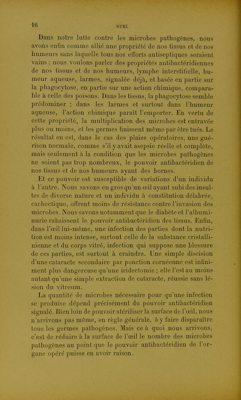 NUEL Dans notre lutte contre les microbes pathogènes, nous avons enfin comme allié une propriété de nos tissus et de nos humeurs sans laquelle tous nos efforts antiseptiques seraient vains : nous voulons parler des propriétés antibactéridiennes de nos tissus et de nos humeurs, lymphe interstitielle, hu- meur aqueuse, larmes, signalée déjà, et basée en partie sur la phagocytose, en partie sur une action chimique, compara- ble à celle des poisons. Dans les tissus, la phagocytose semble prédominer ; dans les larmes et surtout dans l'humeur aqueuse, l'action chimique paraît l'emporter. En vertu de cette propriété, la multiplication des microbes est entravée plus ou moins, et les germes finissent même par être tués. Le résultat en est, dans le cas des plaies opératoires, une gué- rison normale, comme s'il y avait asepsie réelle et complète, mais seulement à la condition que les microbes pathogènes ne soient pas trop nombreux, le pouvoir antibactéridien de nos tissus et de nos humeurs ayant des bornes. Et ce pouvoir est susceptible de variations d'un individu à l'aiitre. Nous savons en gros qu'un œil ayant subi des insul- tes de diverse nature et un individu à constitution délabrée, cachectique, offrent moins de résistance contre l'invasion des microbes. Nous savons notamment que le diabète et l'albumi- nurie rabaissent le pouvoir antibactéridien des tissus. Enfin, dans l'œil lui-même, une infection des parties dont la nutri- tion est moins intense, surtout celle de la substance cristalli- nienne et du corps vitré, infection qui suppose une blessure de ces parties, est surtout à craindre. Une simple discision d'une cataracte secondaire par ponction cornéenne est infini- ment plus dangereuse qu'une iridectomie ; elle l'est au moins autant qu'une simple extraction de cataracte, réussie sans lé- sion du vitreum. La quantité de microbes nécessaire pour qu'une infection se produise dépend précisément du pouvoir antibactéridien signalé. Bien loin de pouvoir stériliser la surface de l'œil, nous n'arrivons pas môme, en règle générale, à y faire disparaître tous les germes pathogènes. Mais ce à quoi nous arrivons, c'est de réduire à la surface de l'œil le nombre des microbes pathogènes au point que le pouvoir antibactéridien de l'or- gane opéré puisse en avoir raison.