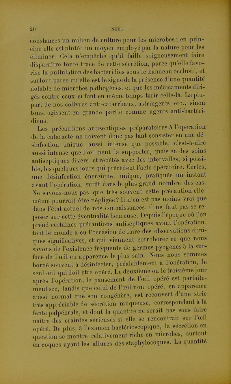 constances un milieu de culture pour les microbes ; en prin- cipe elle est plutôt un moyen employé par la nature pour les éliminer. Cela n'empôche qu'il faille soigneusement faire disparaître toute trace de celle sécrétion, parce qu'elle favo- rise la pullulationdesbactéridies sous le bandeau occlusif, et surtout parce qu'elle est le signe de la présence d'une quantité notable de microbes pathogènes, et que les médicaments diri- gés contre ceux-ci font en môme temps tarir celle-là. La plu- part de nos collyres anti-catarrhaux, astringents, etc., sinon tous, agissent en grande partie comme agents anti-bactéri- diens. Les précautions antiseptiques préparatoires à l'opération de la cataracte ne doivent donc pas tant consister en une dé- sinfection unique, aussi intense que possible, c'est-à-dire aussi intense que l'œil peut la supporter, mais en des soins antiseptiques divers, et répétés avec des intervalles, si possi- ble, les quelques jours qui précèdent l'acte opératoire. Certes, une désinfection énergique, unique, pratiquée un instant avant l'opération, suffit dans le plus grand nombre des cas. Ne savons-nous pas que très souvent cette précaution elle- même pourrait être négligée? Il n'en est pas moins vrai que dans l'état actuel de nos connaissances, il ne faut pas se re- poser sur cette éventualité heureuse. Depuis l'époque où l'on prend certaines précautions antiseptiques avant l'opération, tout le monde a eu l'occasion de faire des observations clini- ques significatives, et qui viennent corroborer ce que nous savons de l'existence fréquente de germes pyogènes à la sur- face de l'œil en apparence le plus sain. Nous nous sommes borné souvent à désinfecter, préalablement à l'opération, le seul œil qui doit être opéré. Le deuxième ou le troisième jour après l'opération, le pansement de l'œil opéré est parfaite- ment sec, tandis que celui de l'œil non opéré, en apparence aussi normal que son congénère, est recouvert d'une strie très appréciable de sécrétion muqueuse, correspondant à la fente palpébrale, et dont la quantité ne serait pas sans faire naître des craintes sérieuses si elle se rencontrait sur l'œil opéré. De plus, à l'examen bactérioscopique, la sécrétion en question se montre relativement riche en microbes, surtout en coques ayant les allures des staphylocoques. La quantité