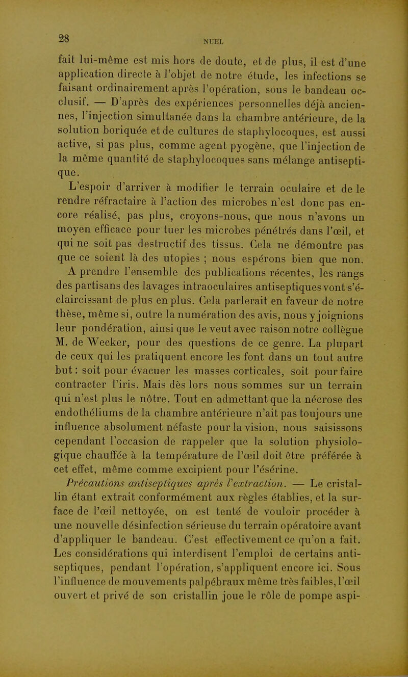 NUEL fait lui-même est mis hors de doute, et de plus, il est d'une application directe à l'objet de notre élude, les infections se faisant ordinairement après l'opération, sous le bandeau oc- clusif. — D'après des expériences personnelles déjà ancien- nes, l'injection simultanée dans la chambre antérieure, de la solution boriquée et de cultures de staphylocoques, est aussi active, si pas plus, comme agent pyogène, que l'injection de la môme quantité de staphylocoques sans mélange antisepti- que. L'espoir d'arriver à modifier le terrain oculaire et de le rendre réfractaire à l'action des microbes n'est donc pas en- core réalisé, pas plus, croyons-nous, que nous n'avons un moyen efficace pour tuer les microbes pénétrés dans l'œil, et qui ne soit pas destructif des tissus. Cela ne démontre pas que ce soient là des utopies ; nous espérons bien que non. A prendre l'ensemble des publications récentes, les rangs des partisans des lavages intraoculaires antiseptiques vont s'é- claircissant de plus en plus. Cela parlerait en faveur de notre thèse, même si, outre la numération des avis, nous y joignions leur pondération, ainsi que le veut avec raison notre collègue M. de Wecker, pour des questions de ce genre. La plupart de ceux qui les pratiquent encore les font dans un tout autre but: soit pour évacuer les masses corticales, soit pour faire contracter l'iris. Mais dès lors nous sommes sur un terrain qui n'est plus le nôtre. Tout en admettant que la nécrose des endothéliums de la chambre antérieure n'ait pas toujours une influence absolument néfaste pour la vision, nous saisissons cependant l'occasion de rappeler que la solution physiolo- gique chauffée à la température de l'œil doit être préférée à cet effet, même comme excipient pour l'ésérine. Précautions aiitiseptiques après extraction. — Le cristal- lin étant extrait conformément aux règles établies, et la sur- face de l'œil nettoyée, on est tenté de vouloir procéder à une nouvelle désinfection sérieuse du terrain opératoire avant d'appliquer le bandeau. C'est effectivement ce qu'on a fait. Les considérations qui interdisent l'emploi de certains anti- septiques, pendant l'opération, s'appliquent encore ici. Sous l'influence de mouvements palpébraux même très faibles, l'œil ouvert et privé de son cristallin joue le rôle de pompe aspi-