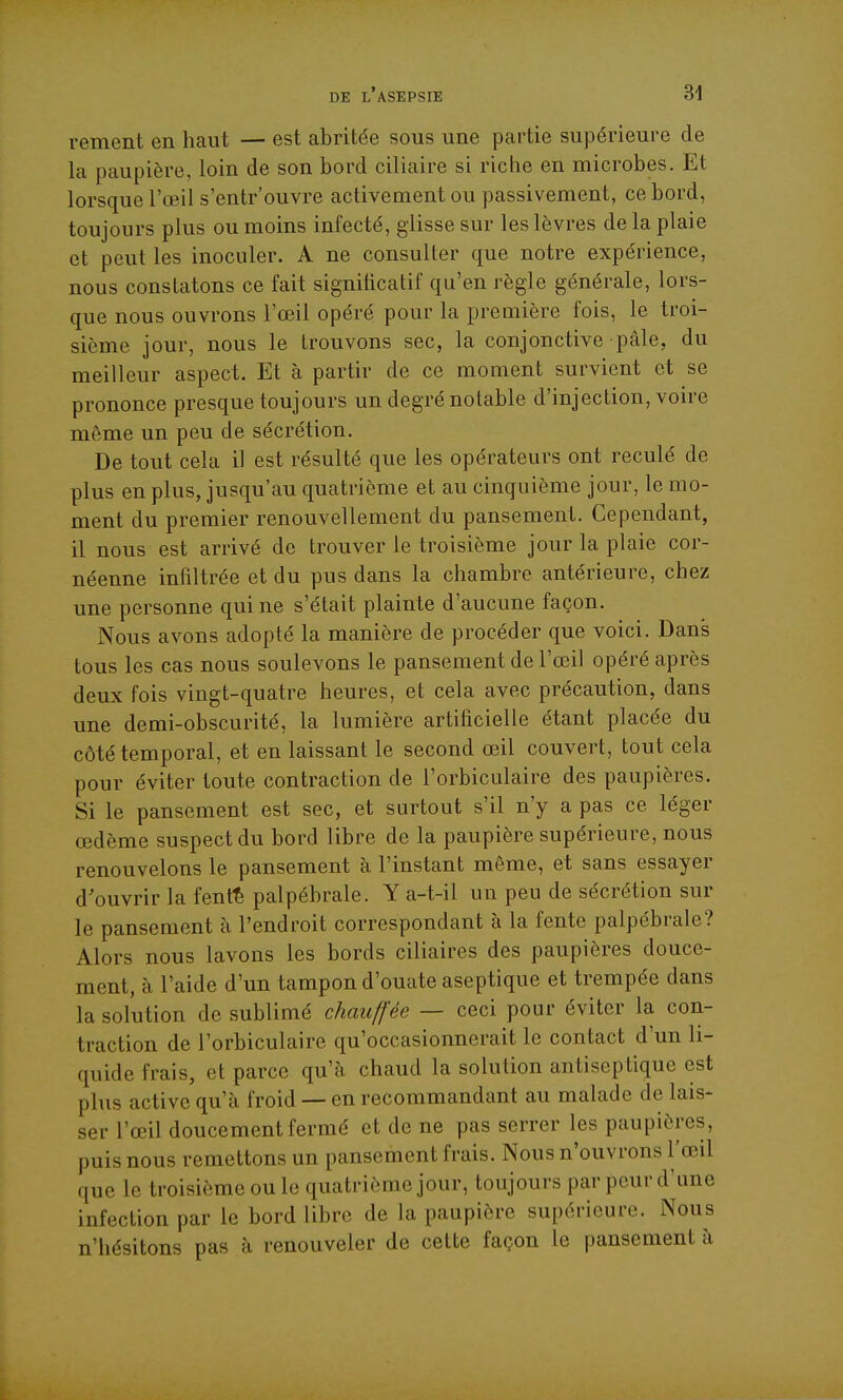 renient en haut — est abritée sous une partie supérieure de la paupière, loin de son bord ciliaire si riche en microbes. Et lorsque l'œil s'entrouvre activement ou passivement, ce bord, toujours plus ou moins infecté, glisse sur les lèvres de la plaie et peut les inoculer. A ne consulter que notre expérience, nous constatons ce fait significatif qu'en règle générale, lors- que nous ouvrons l'œil opéré pour la première fois, le troi- sième jour, nous le trouvons sec, la conjonctive pâle, du meilleur aspect. Et à partir de ce moment survient et se prononce presque toujours un degré notable d'injection, voire même un peu de sécrétion. De tout cela il est résulté que les opérateurs ont reculé de plus en plus, jusqu'au quatrième et au cinquième jour, le mo- ment du premier renouvellement du pansement. Cependant, il nous est arrivé de trouver le troisième jour la plaie cor- néenne infiltrée et du pus dans la chambre antérieure, chez une personne qui ne s'était plainte d'aucune façon. Nous avons adopté la manière de procéder que voici. Dans tous les cas nous soulevons le pansement de l'œil opéré après deux fois vingt-quatre heures, et cela avec précaution, dans une demi-obscurité, la lumière artificielle étant placée du côté temporal, et en laissant le second œil couvert, tout cela pour éviter toute contraction de l'orbiculaire des paupières. Si le pansement est sec, et surtout s'il n'y a pas ce léger œdème suspect du bord libre de la paupière supérieure, nous renouvelons le pansement à l'instant même, et sans essayer d'ouvrir la fent^ palpébrale. Y a-t-il un peu de sécrétion sur le pansement à l'endroit correspondant à la fente palpébrale? Alors nous lavons les bords ciliaires des paupières douce- ment, à l'aide d'un tampon d'ouate aseptique et trempée dans la solution de sublimé chauffée — ceci pour éviter la con- traction de l'orbiculaire qu'occasionnerait le contact d'un li- quide frais, et parce qu'à chaud la solution antiseptique est plus active qu'à froid — en recommandant au malade de lais- ser l'œil doucement fermé et de ne pas serrer les paupières, puis nous remettons un pansement frais. Nous n'ouvrons l'œil que le troisième ou le quatrième jour, toujours par peur d'une infection par le bord libre de la paupière supérieure. Nous n'hésitons pas à renouveler de cette façon le pansement à