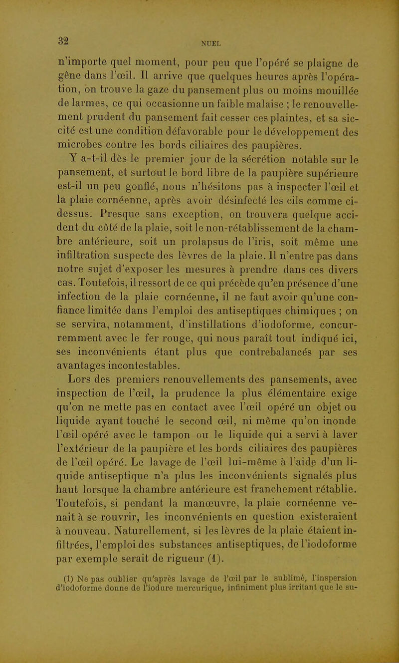 n'importe quel moment, pour peu que l'opéré se plaigne de gêne dans l'œil. Il arrive que quelques heures après l'opéra- tion, on trouve la gaze dupansemenl plus ou moins mouillée de larmes, ce qui occasionne un faible malaise ; le renouvelle- ment prudent du pansement fait cesser ces plaintes, et sa sic- cité est une condition défavorable pour le développement des microbes contre les bords ciliaires des paupières. Y a-t-il dès le premier jour de la sécrétion notable sur le pansement, et surtout le bord libre de la paupière supérieure est-il un peu gonflé, nous n'hésitons pas à inspecter l'œil et la plaie cornéenne, après avoir désinfecté les cils comme ci- dessus. Presque sans exception, on trouvera quelque acci- dent du côté de la plaie, soit le non-rétablissement de la cham- bre antérieure, soit un prolapsus de l'iris, soit même une infiltration suspecte des lèvres de la plaie. 11 n'entre pas dans notre sujet d'exposer les mesures à prendre dans ces divers cas. Toutefois, il ressort de ce qui précède qu'en présence d'une infection de la plaie cornéenne, il ne faut avoir qu'une con- fiance limitée dans l'emploi des antiseptiques chimiques ; on se servira, notamment, d'instillations d'iodoforme, concur- remment avec le fer rouge, qui nous parait tout indiqué ici, ses inconvénients étant plus que contrebalancés par ses avantages incontestables. Lors des premiers renouvellements des pansements, avec inspection de l'œil, la prudence la plus élémentaire exige qu'on ne mette pas en contact avec l'œil opéré un objet ou liquide ayant touché le second œil, ni même qu'on inonde l'œil opéré avec le tampon ou le liquide qui a servi à laver l'extérieur de la paupière et les bords ciliaires des paupières de l'œil opéré. Le lavage de l'œil lui-même à l'aide d'un li- quide antiseptique n'a plus les inconvénients signalés plus haut lorsque la chambre antérieure est franchement rétablie. Toutefois, si pendant la manœuvre, la plaie cornéenne ve- nait à se rouvrir, les inconvénients en question existeraient à nouveau. Naturellement, si les lèvres de la plaie étaient in- filtrées, l'emploi des substances antiseptiques, de l'iodoforme par exemple serait de rigueur (1). (1) Ne pas oublier qu'après lavage de l'œil par le sublimé, l'inspersion d'iodoforme donne de l'iodure niercurique, infiniment plus irritant que le su-