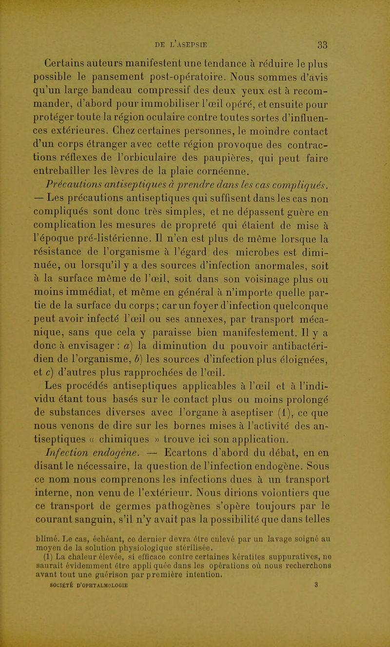 Certains auteurs manifestent une tendance à réduire le plus possible le pansement post-opératoire. Nous sommes d'avis qu'un large bandeau compressif des deux yeux est à recom- mander, d'abord pour immobiliser l'œil opéré, et ensuite pour protéger toute la région oculaire contre toutes sortes d'influen- ces extérieures. Chez certaines personnes, le moindre contact d'un corps étranger avec cette région provoque des contrac- tions réflexes de l'orbiculaire des paupières, qui peut faire entrebâiller les lèvres de la plaie cornéenne. Précautions antiseptiques à prendre dans les cas compliqués. — Les précautions antiseptiques qui suffisent dans les cas non compliqués sont donc très simples, et ne dépassent guère en complication les mesures de propreté qui étaient de mise à l'époque pré-listéricnne. Il n'en est plus de môme lorsque la résistance de l'organisme à l'égard des microbes est dimi- nuée, ou lorsqu'il y a des sources d'infection anormales, soit à la surface môme de l'œil, soit dans son voisinage plus ou moins immédiat, et môme en général à n'importe quelle par- tie de la surface du corps; car un foyer d'infection quelconque peut avoir infecté Tœil ou ses annexes, par transport méca- nique, sans que cela y paraisse bien manifestement. Il y a donc à envisager : a) la diminution du pouvoir antibactéri- dien de l'organisme, b) les sources d'infection plus éloignées, et c) d'autres plus rapprochées de l'œil. Les procédés antiseptiques applicables à l'œil et à l'indi- vidu étant tous basés sur le contact plus ou moins prolongé de substances diverses avec l'organe à aseptiser (1), ce que nous venons de dire sur les bornes mises à l'activité des an- tiseptiques (( chimiques » trouve ici son application. Infection endogène. — Ecartons d'abord du débat, en en disant le nécessaire, la question de l'infection endogène. Sous ce nom nous comprenons les infections dues à un transport interne, non venu de l'extérieur. Nous dirions volontiers que ce transport de germes pathogènes s'opère toujours par le courant sanguin, s'il n'y avait pas la possibilité que dans telles blimé. Le cas, échéant, ce dernier devra être enlevé par un lavage soigné au moyen de la solution physiologique stérilisée. (1) La chaleur élevée, si eflicace contre certaines kératites suppuratives, no saurait évidemment être appli quée dans les opérations où nous recherchons avant tout une guérison par première intention. SOCIÉTÉ d'oputalmologie 3