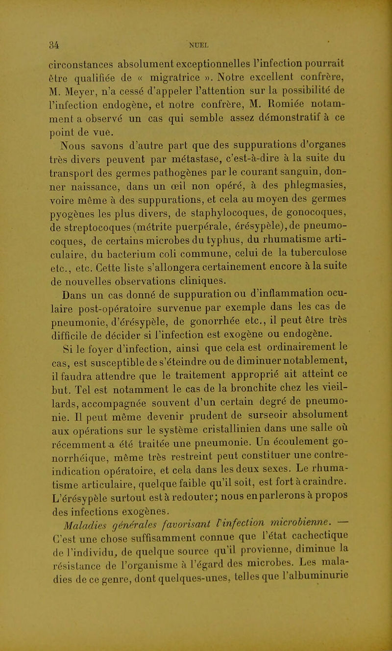 circoastances absolument exceptionnelles l'infection pourrait être qualifiée de « migratrice ». Notre excellent confrère, M. Meyer, n'a cessé d'appeler l'attention sur la possibilité de l'infection endogène, et notre confrère, M. Romiée notam- ment a observé un cas qui semble assez démonstratif à ce point de vue. Nous savons d'autre part que des suppurations d'organes très divers peuvent par métastase, c'est-à-dire à la suite du transport des germes pathogènes par le courant sanguin, don- ner naissance, dans un œil non opéré, à des phlegmasies, voire môme à des suppurations, et cela au moyen des germes pyogènes les plus divers, de staphylocoques, de gonocoques, de streptocoques (métrite puerpérale, érésypèle),de pneumo- coques, de certains microbes du typhus, du rhumatisme arti- culaire, du bacterium coli commune, celui de la tuberculose etc., etc. Cette liste s'allongera certainement encore à la suite de nouvelles observations cliniques. Dans un cas donné de suppuration ou d'inflammation ocu- laire post-opératoire survenue par exemple dans les cas de pneumonie, d'érésypèle, de gonorrhée etc., il peut être très difficile de décider si l'infection est exogène ou endogène. Si le foyer d'infection, ainsi que cela est ordinairement le cas, est susceptible de s'éteindre ou de diminuer notablement, il faudra attendre que le traitement approprié ait atteint ce but. Tel est notamment le cas de la bronchite chez les vieil- lards, accompagnée souvent d'un certain degré de pneumo- nie. Il peut même devenir prudent de surseoir absolument aux opérations sur le système cristallinien dans une salle où récemment a été traitée une pneumonie. Un écoulement go- norrhéique, même très restreint peut constituer une contre- indication opératoire, et cela dans les deux sexes. Le rhuma- tisme articulaire, quelque faible qu'il soit, est fort à craindre. L'érésypèle surtout est à redouter; nous enparlerons à propos des infections exogènes. Maladies générales favorisant rinfection microbienne. — C'est une chose suffisamment connue que l'état cachectique de l'individu, de quelque source qu'il provienne, diminue la résistance de l'organisme à l'égard des microbes. Les mala- dies de ce genre, dont quelques-unes, telles que l'albuminurie