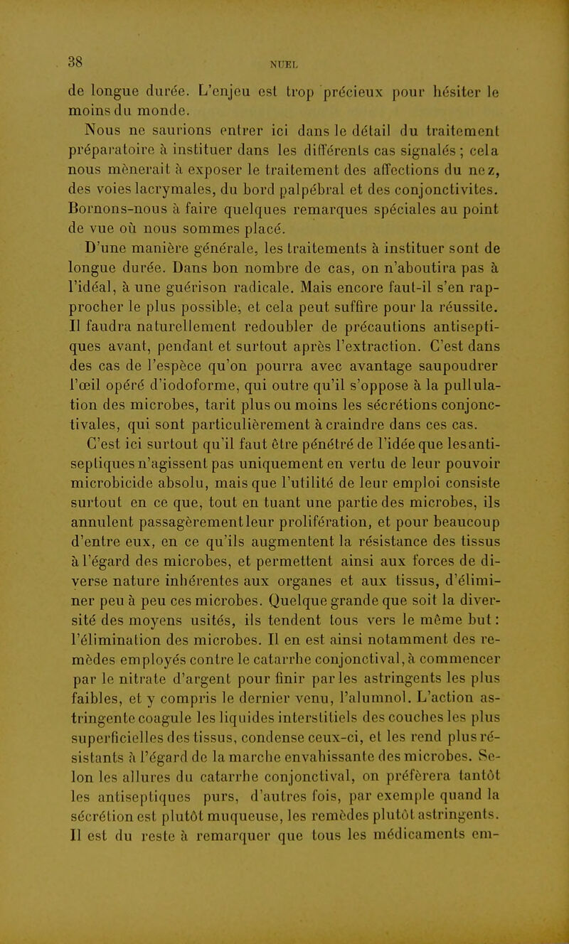 de longue durée. L'enjeu est trop précieux pour hésiter le moins du monde. Nous ne saurions entrer ici dans le détail du traitement préparatoire à instituer dans les difTérenls cas signalés ; cela nous mènerait à exposer le traitement des affections du nez, des voies lacrymales, du bord palpébral et des conjonctivites. Bornons-nous à faire quelques remarques spéciales au point de vue oii nous sommes placé. D'une manière générale, les traitements à instituer sont de longue durée. Dans bon nombre de cas, on n'aboutira pas à l'idéal, à une guérison radicale. Mais encore faut-il s'en rap- procher le plus possible, et cela peut suffire pour la réussite. Il faudra naturellement redoubler de précautions antisepti- ques avant, pendant et surtout après l'extraction. C'est dans des cas de l'espèce qu'on pourra avec avantage saupoudrer l'œil opéré d'iodoforme, qui outre qu'il s'oppose à la puUula- tion des microbes, tarit plus ou moins les sécrétions conjonc- tivales, qui sont particulièrement à craindre dans ces cas. C'est ici surtout qu'il faut être pénétré de l'idée que lesanti- septiques n'agissent pas uniquement en vertu de leur pouvoir microbicide absolu, mais que l'utilité de leur emploi consiste surtout en ce que, tout en tuant une partie des microbes, ils annulent passagèrement leur prolifération, et pour beaucoup d'entre eux, en ce qu'ils augmentent la résistance des tissus à l'égard des microbes, et permettent ainsi aux forces de di- verse nature inhérentes aux organes et aux tissus, d'élimi- ner peu à peu ces microbes. Quelque grande que soit la diver- sité des moyens usités, ils tendent tous vers le môme but : l'élimination des microbes. Il en est ainsi notamment des re- mèdes employés contre le catarrhe conjonctival, à commencer par le nitrate d'argent pour finir parles astringents les plus faibles, et y compris le dernier venu, l'alumnol. L'action as- tringente coagule les liquides interstitiels des couches les plus superficielles des tissus, condense ceux-ci, et les rend plus ré- sistants à l'égard de la marche envahissante des microbes. Se- lon les allures du catarrhe conjonctival, on préférera tantôt les antiseptiques purs, d'autres fois, par exemple quand la sécrétion est plutôt muqueuse, les remèdes plutôt astringents. Il est du reste à remarquer que tous les médicaments em- t