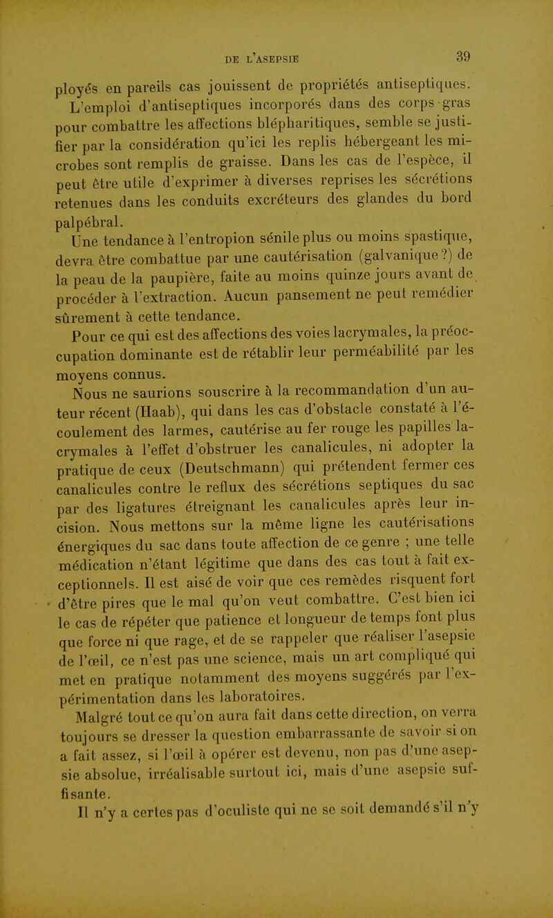 ployés en pareils cas jouissent do propriétés antiseptiques. L'emploi d'antiseptiques incorporés dans des corps gras pour combattre les affections blépharitiques, semble se justi- fier par la considération qu'ici les replis hébergeant les mi- crobes sont remplis de graisse. Dans les cas de l'espèce, il peut être utile d'exprimer à diverses reprises les sécrétions retenues dans les conduits excréteurs des glandes du bord palpébral. Une tendance à l'entropion sénileplus ou moins spastique, devra être combattue par une cautérisation (galvanique?) de la peau de la paupière, faite au moins quinze jours avant de procéder à l'extraction. Aucun pansement ne peut remédier sûrement à cette tendance. Pour ce qui est des affections des voies lacrymales, la préoc- cupation dominante est de rétablir leur perméabilité par les moyens connus. Nous ne saurions souscrire à la recommandation d'un au- teur récent (Haab), qui dans les cas d'obstacle constaté à l'é- coulement des larmes, cautérise au fer rouge les papilles la- crymales à l'effet d'obstruer les canalicules, ni adopter la pratique de ceux (Deutschmann) qui prétendent fermer ces canalicules contre le reflux des sécrétions septiques du sac par des ligatures étreignant les canalicules après leur in- cision. Nous mettons sur la même ligne les cautérisations énergiques du sac dans toute affection de ce genre ; une telle médication n'étant légitime que dans des cas tout à fait ex- ceptionnels. Il est aisé de voir que ces remèdes risquent fort d'être pires que le mal qu'on veut combattre. C'est bien ici le cas de répéter que patience et longueur de temps font plus que force ni que rage, et de se rappeler que réaliser l'asepsie de l'œil, ce n'est pas une science, mais un art compliqué qui met en pratique notamment des moyens suggérés par l'ex- périmentation dans les laboratoires. Malgré tout ce qu'on aura fait dans cette direction, on verra toujours se dresser la question embarrassante de savoir si on a fait assez, si l'œil à opérer est devenu, non pas d'une asep- sie absolue, irréalisable surtout ici, mais d'une asepsie suf- fisante. Il n'y a certes pas d'oculiste qui ne se soit demandé s'il n'y